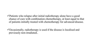 Patients who relapse after initial radiotherapy alone have a good
chance of cure with combination chemotherapy, at least equal to that
of patients initially treated with chemotherapy for advanced disease.
Occasionally, radiotherapy is used if the disease is localised and
previously non-irradiated..
 