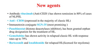 New agents
• Antibody rituximab (Anti-CD20 ) has shown remission in 80% of cases
of NLPHL
• Anti - CD30 (expressed in the majority of classic HL)
• Immunotoxin conjugate SGN-35 (most promising )
• Panobinostat (histone deacetylases inhibitor), has been granted orphan
drug designation for the treatment of HL.
• Gemcitabine has shown activity in relapsed classic HL with response
rates up to 79%
• Bortezomib and lenalidomide for relapsed HL(licensed for myeloma)
 