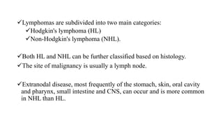Lymphomas are subdivided into two main categories:
Hodgkin's lymphoma (HL)
Non-Hodgkin's lymphoma (NHL).
Both HL and NHL can be further classified based on histology.
The site of malignancy is usually a lymph node.
Extranodal disease, most frequently of the stomach, skin, oral cavity
and pharynx, small intestine and CNS, can occur and is more common
in NHL than HL.
 