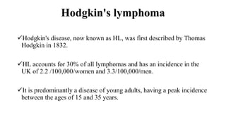 Hodgkin's lymphoma
Hodgkin's disease, now known as HL, was first described by Thomas
Hodgkin in 1832.
HL accounts for 30% of all lymphomas and has an incidence in the
UK of 2.2 /100,000/women and 3.3/100,000/men.
It is predominantly a disease of young adults, having a peak incidence
between the ages of 15 and 35 years.
 