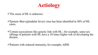 Aetiology
The cause of HL is unknown
Epstein–Barr (glandular fever) virus has been identified in 50% of HL
cases.
Certain associations like genetic link with HL ; for example, same-sex
siblings of patients with HL have a 10 times higher risk of developing the
disease.
Patients with reduced immunity, for example, AIDS
 