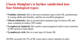 Classic Hodgkin's is further subdivided into
four histological types:
Nodular sclerosis: this is the most common type in the UK, predominant
in young adults and females, and has an excellent prognosis
Mixed cellularity: this is second most common type of classic HL and
more common in males (70% male)
Lymphocyte depleted: this carries a poor prognosis and is more common
in HIV-positive individuals
Lymphocyte rich: this is a rare type of classic HL
NLPHL accounts for 5% of HL cases and is more common in men.
 