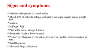 Signs and symptoms:
Painless enlargement of lymph nodes
About 40% of patients will present with fever, night sweats and/or weight
loss.
Malaise
Itching (25%)
Pain at the site of enlarged nodes.
Bone pain (skeletal involvement)
Primary involvement of the gut, central nervous system or bone marrow is
rare.
Breathlessness.
Viral and fungal infections.
 