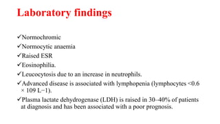 Laboratory findings
Normochromic
Normocytic anaemia
Raised ESR
Eosinophilia.
Leucocytosis due to an increase in neutrophils.
Advanced disease is associated with lymphopenia (lymphocytes <0.6
× 109 L−1).
Plasma lactate dehydrogenase (LDH) is raised in 30–40% of patients
at diagnosis and has been associated with a poor prognosis.
 