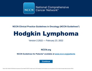 Version 2.2022, 02/23/22 © 2022 National Comprehensive Cancer Network®
(NCCN®
), All rights reserved. NCCN Guidelines®
and this illustration may not be reproduced in any form without the express written permission of NCCN.
NCCN Clinical Practice Guidelines in Oncology (NCCN Guidelines®
)
Hodgkin Lymphoma
Version 2.2022 — February 23, 2022
Continue
NCCN.org
NCCN Guidelines for Patients®
available at www.nccn.org/patients
 