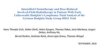 Intensified Chemotherapy and Dose-Reduced
Involved-Field Radiotherapy in Patients With Early
Unfavorable Hodgkin’s Lymphoma: Final Analysis of the
German Hodgkin Study Group HD11 Trial
Hans Theodor Eich, Volker Diehl, Helen Gorgen, Thomas Pabst, Jana Markova, Jurgen
Debus, Anthony Ho,
Bernd Dorken, Andreas Rank, Anca-Ligia Grosu, Thomas Wiegel
SEPTEMBER 2010
 