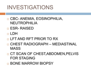 INVESTIGATIONS
 CBC- ANEMIA, EOSINOPHILIA,
NEUTROPHILIA
 ESR- RAISED
 LDH
 LFT AND RFT PRIOR TO RX
 CHEST RADIOGRAPH – MEDIASTINAL
MASS
 CT SCAN OF CHEST,ABDOMEN,PELVIS
FOR STAGING
 BONE MARROW BIOPSY
 