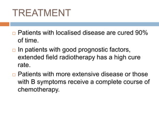 TREATMENT
 Patients with localised disease are cured 90%
of time.
 In patients with good prognostic factors,
extended field radiotherapy has a high cure
rate.
 Patients with more extensive disease or those
with B symptoms receive a complete course of
chemotherapy.
 