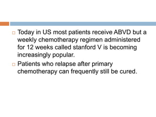  Today in US most patients receive ABVD but a
weekly chemotherapy regimen administered
for 12 weeks called stanford V is becoming
increasingly popular.
 Patients who relapse after primary
chemotherapy can frequently still be cured.
 
