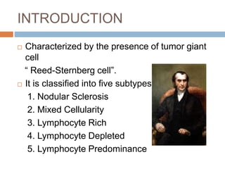 INTRODUCTION
 Characterized by the presence of tumor giant
cell
“ Reed-Sternberg cell”.
 It is classified into five subtypes:
1. Nodular Sclerosis
2. Mixed Cellularity
3. Lymphocyte Rich
4. Lymphocyte Depleted
5. Lymphocyte Predominance
 