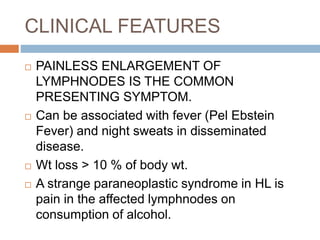 CLINICAL FEATURES
 PAINLESS ENLARGEMENT OF
LYMPHNODES IS THE COMMON
PRESENTING SYMPTOM.
 Can be associated with fever (Pel Ebstein
Fever) and night sweats in disseminated
disease.
 Wt loss > 10 % of body wt.
 A strange paraneoplastic syndrome in HL is
pain in the affected lymphnodes on
consumption of alcohol.
 