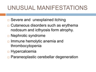 UNUSUAL MANIFESTATIONS
 Severe and unexplained itching
 Cutaneous disorders such as erythema
nodosum and icthyosis form atrophy.
 Nephrotic syndrome
 Immune hemolytic anemia and
thrombocytopenia
 Hypercalcemia
 Paraneoplastic cerebellar degeneration
 