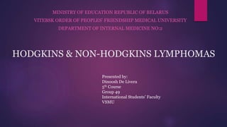 HODGKINS & NON-HODGKINS LYMPHOMAS
MINISTRY OF EDUCATION REPUBLIC OF BELARUS
VITEBSK ORDER OF PEOPLES’ FRIENDSHIP MEDICAL UNIVERSITY
DEPARTMENT OF INTERNAL MEDICINE NO:2
Presented by:
Dinoosh De Livera
5th Course
Group 49
International Students’ Faculty
VSMU
 