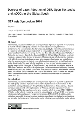 Page 1 of 23
Degrees of ease: Adoption of OER, Open Textbooks
and MOOCs in the Global South
OER Asia Symposium 2014
1
Keynote
Cheryl Hodgkinson-Williams
(Associate Professor, Centre for Innovation in Learning and Teaching, University of Cape Town,
South Africa)
Abstract
Internationally, education institutions are under a great deal of pressure to provide rising numbers
of students with access to quality education in increasingly economically constrained
environments. For some time now, the affordances provided by the internet have enabled a range
of educational activities to be supported digitally or conducted online. Three fairly new forms of
web-enabled activities that are receiving attention are Open Educational Resources (OER), Open
Textbooks, and Massive Open Online Courses (MOOCs). OERs and Open Textbooks have been
hailed as a response to the demand for provision of flexible and cost-effective learning materials,
while MOOCs have been touted as an answer to the provision of up-to-date and cost-effective
tuition for growing numbers of students in so-called ‘developing countries’, or what I shall refer to
as the Global South. This paper will offer a definition of these forms of teaching provision and
learning support within the context of “Open Education” and identify the key activities underlying
OER, Open Textbooks and MOOCs. It will interrogate the factors that seem to influence the ease
with which educators and students in the Global South can contribute to or adapt existing materials
and/or tuition to suit their contexts as a way to avoid any possible “neo-colonization and one-way
flow of content based on the massive amount of content published by those in richer nations”
(Amiel 2013: 127).
Introduction
Internationally, education institutions are under a great deal of pressure to provide students with
access to quality education in progressively economically constrained environments in all the
sectors from primary and secondary through tertiary to what is termed lifelong learning. Despite
some successes towards achieving Education for All (EFA), education agendas will remain
unfinished by 2015 and unequal access to higher education is likely to persist (UNESCO 2014b).
While the cost of tuition is increasing, enrolments are outstripping funding and HEIs have to cope
with decreasing financial support from governments (Yang & McCall 2014). In addition, state
institutions responsible for procuring school textbooks, as well as university libraries and students,
are facing the dual challenge of the increasing cost of scholarly resources including books, articles
Cheryl Hodgkinson-Williams
 