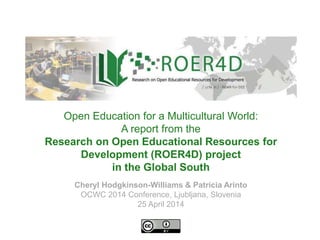 Cheryl Hodgkinson-Williams & Patricia Arinto
OCWC 2014 Conference, Ljubljana, Slovenia
25 April 2014
Open Education for a Multicultural World:
A report from the
Research on Open Educational Resources for
Development (ROER4D) project
in the Global South
 