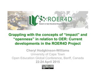 Cheryl Hodgkinson-Williams
University of Cape Town
Open Education Global Conference, Banff, Canada
22-24 April 2015
Grappling with the concepts of “impact” and
“openness” in relation to OER: Current
developments in the ROER4D Project
 