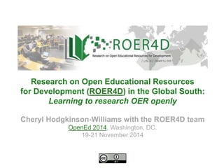 Research on Open Educational Resources 
for Development (ROER4D) in the Global South: 
Learning to research OER openly 
Cheryl Hodgkinson-Williams with the ROER4D team 
OpenEd 2014, Washington, DC. 
19-21 November 2014 
 