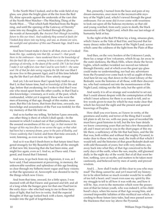 10	 William Hope Hodgson
To the North-West I looked, and in the wide field of my
glass, saw plain the bright glare of the fire from the Red
Pit, shine upwards against the underside of the vast chin
of the North-West Watcher—The Watching Thing of the
North-West … . “That which hath Watched from the Begin-
ning, and until the opening of the Gateway of Eternity”
came into my thoughts, as I looked through the glass  … 
the words of Aesworpth, the Ancient Poet (though incredibly
future to this our time). And suddenly they seemed at fault; for
I looked deep down into my being, and saw, as dreams are seen,
the sunlight and splendour of this our Present Age. And I was
amazed.
And here I must make it clear to all that, even as I waked
from this Age, suddenly into that life, so must I—that youth
there in the embrasure—have awakened then to the knowledge of
this far-back life of ours—seeming to him a vision of the very be-
ginnings of eternity, in the dawn of the world. Oh! I do but dread
I make it not sufficient clear that I and he were both I—the same
soul. He of that far date seeing vaguely the life that was (that I
do now live in this present Age); and I of this time behold-
ing the life that I yet shall live. How utterly strange!
And yet, I do not know that I speak holy truth to say
that I, in that future time, had no knowledge of this life and
Age, before that awakening; for I woke to find that I was
one who stood apart from the other youths, in that I had a
dim knowledge—visionary, as it were, of the past, which
confounded, whilst yet it angered, those who were the
men of learning of that age; though of this matter, more
anon. But this I do know, that from that time, onwards, my
knowledge and assuredness of the Past was tenfold; for this
my memory of that life told me.
And so to further my telling. Yet before I pass onwards,
one other thing is there of which I shall speak—In the
moment in which I waked out of that youthfulness, into
the assured awaredness of this our Age, in that moment the
hunger of this my love flew to me across the ages; so that what
had been but a memory-dream, grew to the pain of Reality, and
I knew suddenly that I lacked; and from that time onwards, I
went, listening, as even now my life is spent.
And so it was that I (fresh-born in that future time) hun-
gered strangely for My Beautiful One with all the strength
of that new life, knowing that she had been mine, and
might live again, even as I. And so, as I have said, I hun-
gered, and found that I listened.
And now, to go back from my digression, it was, as I
have said, I had amazement at perceiving, in memory, the
unknowable sunshine and splendour of this age breaking
so clear through my hitherto most vague and hazy visions;
so that the ignorance of, Aesworpth was shouted to me by
the things which now I knew.
And from that time, onward, for a little space, I was
stunned with all that I knew and guessed and felt; and all
of a long while the hunger grew for that one I had lost in
the early days—she who had sung to me in those faery
days of light, that had been in verity. And the especial
thoughts of that age looked back with a keen, regretful
wonder into the gulf of forgetfulness.
But, presently, I turned from the haze and pain of my
dream-memories, once more to the inconceivable mys-
tery of the Night Land, which I viewed through the great
embrasure. For on none did it ever come with weariness
to look out upon all the hideous mysteries; so that old
and young watched, from early years to death, the black
monstrosity of the Night Land, which this our last refuge of
humanity held at bay.
To the right of the Red Pit there lay a long, sinuous glare,
which I knew as the Vale of Red Fire, and beyond that for
many dreary miles the blackness of the Night Land; across
which came the coldness of the light from the Plain of Blue
Fire.
And then, on the very borders of the Unknown Lands,
there lay a range of low volcanoes, which lit up, far away in
the outer darkness, the Black Hills, where shone the Seven
Lights, which neither twinkled nor moved nor faltered
through Eternity; and of which even the great spy-glass
could make no understanding; nor had any adventurer
from the Pyramid ever come back to tell us aught of them.
And here let me say, that down in the Great Library of the
Redoubt, were the histories of all those, with their discover-
ies, who had ventured out into the monstrousness of the
Night Land, risking not the life only, but the spirit of life.
And surely it is all so strange and wonderful to set out,
that I could almost despair with the contemplation of that
which I must achieve; for there is so much to tell, and so
few words given to man by which he may make clear that
which lies beyond the sight and the present and general
knowings of Peoples.
How shall you ever know, as I know in verity, of the
greatness and reality and terror of the thing that I would
tell plain to all; for we, with our puny span of recorded life
must have great histories to tell, but the few bare details
we know concerning years that are but a few thousands in
all; and I must set out to you in the short pages of this my
life there, a sufficiency of the life that had been, and the life
that was, both within and without that mighty Pyramid, to
make clear to those who may read, the truth of that which I
would tell; and the histories of that great Redoubt dealt not
with odd thousands of years; but with very millions; aye,
away back into what they of that Age conceived to be the
early days of the earth, when the sun, maybe, still gloomed
dully in the night sky of the world. But of all that went be-
fore, nothing, save as myths, and matters to be taken most
cautiously, and believed not by men of sanity and proved
wisdom.
And I,  … how shall I make all this clear to you who may
read? The thing cannot be; and yet I must tell my history;
for to be silent before so much wonder would be to suffer
of too full a heart; and I must even ease my spirit by this
my struggle to tell to all how it was with me, and how it
will be. Aye, even to the memories which were the posses-
sion of that far future youth, who was indeed I, of his child-
hood’s days, when his nurse of that Age swung him, and
crooned impossible lullabies of this mythical sun which, ac-
cording to those future fairy-tales, had once passed across
the blackness that now lay above the Pyramid.
 