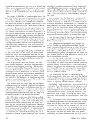 100	 William Hope Hodgson
should be twelve great hours, and more, to go through, and
to have no rest or pause, until that we did be safe outward
again, as you shall think. And so did we need to be strong
and well rested, and this to be wise also for the feet of the
Maid.
Now surely the Maid did be in delight of the fires of that
part of the Gorge where we were come, and she had beside
a rest of the soul, in that she had feeling that there did be
no Evil Force to trouble us to our destruction; and I both-
ered her not yet awhile with tellings of the horrid place that
we should to journey through in a while, as you do know.
And so we did go, and alway with a good caution, lest
that some Beast or Creature should come upon us; and al-
way with the fire-holes before and behind, and in the air of
the Gorge the little whistlings of steam that did spirt out in
this place and that; and a good warmth in many parts, by
reason of the fires; and odd whiles a smelling of sulphur;
but not greatly, nor to our trouble. And alway the low mut-
tering of the fire-holes and pits, and the red lights, and the
dancing of the shadows when that we did go by a fire-pit
where the fire did frisk and burn lively. And upon either
side, the grim walls of the Gorge going up measureless into
the night.
And so we were gone presently, pretty comfortable, for
six good hours, since last that we eat; and we made halt,
and eat and drank; and I showed the Maid how that we
should make a short journey that day, and sleep, and so be
ready to the horrid journey through the dark part of the
Gorge, where the Slugs did be.
And we made search then, that we have a safe place
to our slumber; and surely I perceived where we did be;
for we came upon that same cave where I did sleep after
that I was come free of the Slugs; and that we were come
no farther, doth show how easy did be our present going,
and this you do know. And there did be the spring where
I washed, and the fire-hole anigh, and truly they were not
like to be gone away, as you shall say! Yet did we exclaim,
very natural; for the Maid did be so deep in interest of the
matters of my coming, and to be at once that no other place
should serve for our rest and slumber.
And, indeed, this was a natural thing, and the place so
good as any, save that I did wish it had been upward unto
a high place of the Gorge, as you shall understand. But yet
might we block the mouth-part of the cave with boulders,
somewise as I did before, and so to have a defence against
any thing that should make to enter upon our sleep; or at
the least to be waked by the falling of the boulders.
Now Mine Own went inward of the little cave, which
did be very light from the fire-pit that was to the front; but
before that she did go, I made a swift search of the place,
that there should be no creeping thing; and truly it was
sweet and free. And the Maid did be strangely taken that
she should come to the veritable place where once I did
lie on mine outward way; and truly I do understand, and
so shall many that do have these feelings about matters.
And afterward, we went unto the hot spring that was in
the hollow of the rock, anigh to the fire-pit. And I saw that
there did be no snakes, neither any of the rat-things anigh;
and so I had the Maid to sit very comfortable on the side
of the pool, and I freed her shoes, and bathed her feet, and
afterward rubbed them very steady with the ointment; and
so for a good time, and alway to keep a looking out upon
the Gorge.
And presently, when that I had taken a loving care of
her pretty feet, I tied the shoes again upon the Maid, and
so back to the cave; and the two of us to carry boulders, ac-
cording to our strength. And when we had a sufficient, we
builded a rough and clumsy wall, after that we were gone
into the cave; and the wall rose nigh to fill the mouth of the
cave, and made us to be somewise in darkness, but yet to
feel in safety. And I had a good heed to make the chinks of
the wall very close in the bottom, so that no small creeping
thing should come through unto us whilst that we slept.
And afterward, Naani set the scrip and the pouch to be
for my pillow; but had the bundle of her torn garments to
be for her own purpose.
And I perceived that she had the water-powder and a
pack of the tablets to her hand for our waking, that she
might prepare our food, and mayhap to wake a little before
me, so that she have all ready to greet me from my sleep.
But, indeed, I said naught to show that I knew; for I saw
that this thing did give her a dear pleasure, and truly it was
very sweet to have her to these gentle duties, that did be to
her so sure and quiet a delight.
And Mine Own bade me that I lie; and she put the
Diskos upon the outward side of me, to mine hand; and
with a dainty and fearful touch; for the weapon did be very
dreadful unto her thoughts; but yet a comforting thing to
abide for our defence. And afterward, she covered me with
the cloak, and kist me very sedate upon the lips; and then
to her own side, and to come very nice and happy under
the cloak, and so to her rest.
And presently she did sleep, as I perceived by her
breathings; and surely it did seem to my spirit that she had
an utter and dear content in this arranging of our slumber,
so that she did be all at peace in all her being, because that
she did be nigh unto me, that did be her Own Love.
But, indeed, I could not sleep for a time; and surely, in a
while, Mine Own did nestle unto me in her sleep, so sweet
and dear as a child, and likewise as that it did be her right
to be so anigh unto me; and I to be that I should put mine
arms about her, but indeed I moved not, neither did I kiss
her, as I did wish; for truly I should be very manly with
mine own maid that did be so trustful and utter mine in her
sleep.
And presently I was over unto slumber also, and stirred
not for eight good hours, and did wake then to the hissing
of the water, so that I knew Mine Own was awake before
me, as she had planned, and was making ready that we eat.
And when she saw me move in the half-light, she gave
out a little word of joy, that I did be again to knowledge of
her; and she came over, and put her arms about my neck,
and kist me very loving, thrice upon the lips. And, in verity,
 