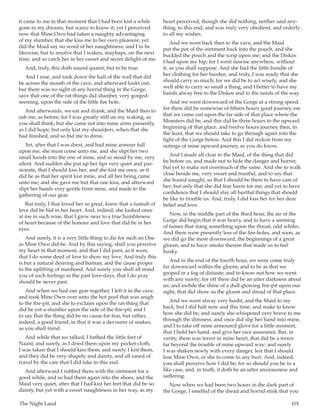 The Night Land	 101
it came to me in that moment that I had been kist a while
gone in my dreams, but scarce to know it; yet I perceived
now that Mine Own had taken a naughty advantaging
of my slumber, that she kiss me to her own pleasure; yet
did the Maid say no word of her naughtiness; and I to be
likewise; but to resolve that I waken, mayhaps, on the next
time, and so catch her in her sweet and secret delight of me.
And, truly, this doth sound quaint; but to be true.
And I rose, and took down the half of the wall that did
be across the mouth of the cave, and afterward lookt out;
but there was no sight of any horrid thing in the Gorge,
save that one of the rat-things did slumber, very gorged-
seeming, upon the side of the little fire hole.
And afterwards, we eat and drank; and the Maid then to
rub me, as before; for I was greatly stiff on my waking, as
you shall think; but she came not into mine arms presently,
as I did hope; but only kist my shoulders, when that she
had finished, and so bid me to dress.
Yet, after that I was drest, and had mine armour full
upon me, she must come unto me, and she slipt her two
small hands into the one of mine, and so stood by me, very
silent. And sudden she put up her lips very quiet and pas-
sionate, that I should kiss her; and she kist me once, as it
did be as that her spirit kist mine, and all her being came
unto me; and she gave me but that one kiss, and afterward
slipt her hands very gentle from mine, and made to the
gathering of our gear.
But truly, I that loved her so great, knew that a tumult of
love did be hid in her heart. And, indeed, she looked once
at me in such wise, that I grew near to a true humbleness
of heart because of the honour and love that did be in her
eyes.
And surely, it is a very little thing to die for such an One
as Mine Own did be. And by this saying, shall you perceive
my heart in that moment, and that I did pant, as it were,
that I do some deed of love to show my love. And truly this
is but a natural desiring and human, and the cause proper
to the uplifting of manhood. And surely you shall all mind
you of such feelings in the past love-days, that I do pray
should be never past.
And when we had our gear together, I left it in the cave,
and took Mine Own over unto the hot pool that was anigh
to the fire-pit; and she to exclaim upon the rat-thing that
did be yet a-slumber upon the side of the fire-pit; and I
to say that the thing did be no cause for fear, but rather,
indeed, a good friend, in that it was a devourer of snakes,
as you shall mind.
And while that we talked, I bathed the little feet of
Naani; and surely, as I dried them upon my pocket-cloth,
I was taken that I should kiss them; and surely I kist them,
and they did be very shapely and dainty, and all eased of
travel by the care that I did take to this end.
And afterward I rubbed them with the ointment for a
good while, and so had them again into the shoes, and the
Maid very quiet, after that I had kist her feet that did be so
dainty, but yet with a sweet naughtiness in her way, as my
heart perceived, though she did nothing, neither said any-
thing, to this end; and was truly very obedient, and orderly
to all my wishes.
And we went back then to the cave, and the Maid
put the pot of the ointment back into the pouch, and she
buckled the pouch and the scrip upon me; and the Diskos
I had upon my hip; for I went nowise anywhere, without
it, as you shall suppose. And she had the little bundle of
her clothing for her burden, and truly, I was ready that she
should carry so much; for we did be to act wisely, and she
well able to carry so small a thing, and I better to have my
hands alway free to the Diskos and to the needs of the way.
And we went downward of the Gorge at a strong speed,
for there did be somewise of fifteen hours good journey, ere
that we come out upon the far side of that place where the
Monsters did be, and this did be three hours to the upward
beginning of that place, and twelve hours journey then, in
the least, that we should take to go through again into the
light of the Gorge below. And this I did reckon from my
notings of mine upward journey, as you do know.
And I made all clear to the Maid, of the thing that did
be before us, and made not to hide the danger and horror,
but yet to make not overmuch of the same. And she to walk
close beside me, very sweet and trustful, and to say that
she feared naught, so that I should be there to have care of
her; but only that she did fear harm for me; and yet to have
confidence that I should slay all hurtful things that should
be like to trouble us. And, truly, I did kiss her for her dear
belief and love.
Now, in the middle part of the third hour, the air of the
Gorge did begin that it was heavy, and to have a seeming
of fumes that stang something upon the throat, odd whiles.
And there were presently less of the fire-holes, and soon, as
we did go the more downward, the beginnings of a great
gloom, and to have smoke therein that made us to feel
husky.
And in the end of the fourth hour, we were come truly
far downward within the gloom; and to be as that we
groped in a fog of distaste; and to know not how we went
with any surety; for oft there did be an utter darkness about
us; and awhile the shine of a dull-glowing fire-pit upon our
sight, that did show us the gloom and dread of that place.
And we went alway very husht, and the Maid to my
back; but I did halt now and this time, and make to know
how she did be; and surely she whispered very brave to me
through the dimness, and once did slip her hand into mine,
and I to take off mine armoured glove for a little moment,
that I hold her hand, and give her nice assurance. But, in
verity, there was terror in mine heart, that did be a terror
far beyond the trouble of mine upward way; and surely
I was shaken newly with every danger, lest that I should
lose Mine Own, or she to come to any hurt. And, indeed,
you shall perceive how I did be; for so should you be in a
like case, and, in truth, it doth be an utter anxiousness and
suffering.
Now when we had been two hours in the dark part of
the Gorge, I smelled of the dread and horrid stink that you
 