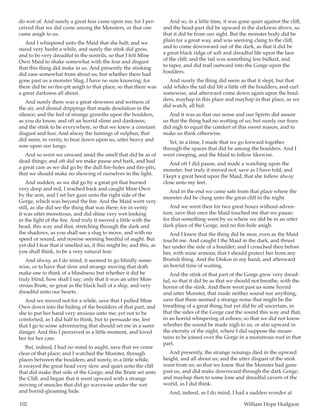 102	 William Hope Hodgson
do wot of. And surely a great fear came upon me; for I per-
ceived that we did come among the Monsters, or that one
came anigh to us.
And I whispered unto the Maid that she halt; and we
stood very husht a while, and surely the stink did grow,
and to be very dreadful in the nostrils, so that I felt Mine
Own Maid to shake somewhat with the fear and disgust
that this thing did make in us. And presently the stinking
did ease somewhat from about us; but whether there had
gone past us a monster Slug, I have no sure knowing; for
there did be no fire-pit anigh to that place; so that there was
a great darkness all about.
And surely there was a great slowness and wetness of
the air, and dismal drippings that made desolation in the
silence; and the feel of strange growths upon the boulders,
as you do know, and oft an horrid slime and dankness;
and the stink to be everywhere, so that we knew a constant
disgust and fear. And alway the fumings of sulphur, that
did seem, in verity, to beat down upon us, utter heavy and
sore upon our lungs.
And so went we onward amid the smell that did be as of
dead things; and oft did we make pause and hark, and had
a great care as we did go by the dull fire-holes and fire-pits,
that we should make no showing of ourselves in the light.
And sudden, as we did go by a great pit that burned
very deep and red, I reached back and caught Mine Own
by the arm, and I set her gaze unto the right side of the
Gorge, which was beyond the fire. And the Maid went very
still, as she did see the thing that was there; for in verity
it was utter monstrous, and did shine very wet-looking
in the light of the fire. And truly it moved a little with the
head, this way and that, stretching through the dark and
the shadows, as you shall see a slug to move, and with no
speed or sound, and nowise seeming heedful of aught. But
yet did I fear that it smelled us, if this might be; and this, as
you shall think, to be a very natural fear.
And alway, as I do mind, it seemed to go blindly some-
wise, or to have that slow and strange moving that doth
make one to think of a blindness; but whether it did be
truly blind, how shall I say; only that it was an utter Mon-
strous Brute, so great as the black hull of a ship, and very
dreadful unto our hearts.
And we moved not for a while, save that I pulled Mine
Own down into the hiding of the boulders of that part; and
she to put her hand very anxious unto me; yet not to be
comforted, as I did half to think, but to persuade me, lest
that I go to some adventuring that should set me in a surer
danger. And this I perceived in a little moment, and loved
her for her care.
But, indeed, I had no mind to aught, save that we come
clear of that place; and I watched the Monster, through
places between the boulders; and surely, in a little while,
it swayed the great head very slow and quiet unto the cliff
that did make that side of the Gorge; and the Brute set unto
the Cliff, and began that it went upward with a strange
moving of muscles that did go wavewise under the wet
and horrid-gleaming hide.
And so, in a little time, it was gone quiet against the cliff,
and the head-part did be upward in the darkness above, so
that it did be from our sight. But the monster body did be
plain for a great way, and was seeming clung to the cliff,
and to come downward out of the dark, as that it did be
a great black ridge of soft and dreadful life upon the face
of the cliff; and the tail was something less bulked, and
to taper, and did trail outward into the Gorge upon the
boulders.
And surely the thing did seem as that it slept, but that
odd whiles the tail did lift a little off the boulders, and curl
somewise, and afterward come down again upon the boul-
ders, mayhap in this place and mayhap in that place, as we
did watch, all hid.
And it was as that our sense and our Spirits did assure
us that the thing had no wotting of us; but surely our fears
did nigh to equal the comfort of this sweet reason, and to
make us think otherwise.
Yet, in a time, I made that we go forward together
through the spaces that did be among the boulders. And I
went creeping, and the Maid to follow likewise.
And oft I did pause, and made a watching upon the
monster; but truly it moved not, save as I have told; and
I kept a great heed upon the Maid, that she follow alway
close unto my feet.
And in the end we came safe from that place where the
monster did be clung unto the great cliff in the night.
And we went then for two great hours without adven-
ture, save that once the Maid touched me that we pause;
for that something went by us where we did be in an utter
dark place of the Gorge, and no fire-hole anigh.
And I knew that the thing did be near, even as the Maid
toucht me. And caught I the Maid in the dark, and thrust
her under the side of a boulder; and I crouched then before
her, with mine armour, that I should protect her from any
Brutish thing. And the Diskos in my hand, and afterward
an horrid time of waiting.
And the stink of that part of the Gorge grew very dread-
ful, so that it did be as that we should not breathe, with the
horror of the stink. And there went past us some horrid
and utter Monster, that made neither sound nor anything,
save that there seemed a strange noise that might be the
breathing of a great thing; but yet did be all uncertain, in
that the sides of the Gorge cast the sound this way and that,
in an horrid whispering of echoes; so that we did not know
whether the sound be made nigh to us, or afar upward in
the eternity of the night, where I did suppose the moun-
tains to be joined over the Gorge in a monstrous roof in that
part.
And presently, the strange noisings died in the upward
height, and all about us; and the utter disgust of the stink
went from us; so that we knew that the Monster had gone
past us, and did make downward through the dark Gorge;
and mayhap then to some lone and dreadful cavern of the
world, as I did think.
And, indeed, as I do mind, I had a sudden wonder at
 