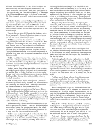 The Night Land	 103
that time, and other whiles, as it did chance, whether this
way did be truly the olden way that the Peoples of the
Lesser Refuge did travel in the Olden Days. And surely, as
I did suppose, they had come some other way, or the Gorge
to be different and less dreadful in the far-off years. And
this thing you shall agree with me to be a reasonable think-
ing.
And after that the Monster had gone a good while we
went onward again, and with a great caution; and dread-
ing alway lest that we come upon that Monster, in the
darkness; but yet did we know by smell, and by all our
consciousness, whether that we came nigh unto one of the
monster Slugs.
Then, in the end of the fifth hour in the dark part of the
Gorge, we came by the mouth of that great cavern, upon
our left; and you to remember the same.
And I made pause in the darkness, and had the Maid
very gentle by the arm, that she should look with me. And
I whispered how that I past this place, to my right, upon
mine upward way, and how that I did think there to be
a-plenty of monster caverns within the mountains that
made the sides of the Gorge, and that, mayhap, the Slug-
Creatures had there an home in such places, or came up, it
might be, from some utter strange deepness and mystery of
the great world.
And the Maid did bide very close unto me, and silent,
whilst that I whispered; for the terror of the place did be on
her, yet not to make her lacking of courage, but yet to put a
monstrous awe upon her and a great and natural fear; and I
likewise, as you do know.
And we stayed there, where we did be, a little moment,
and looked downward into the bowels of the monster cav-
ern; and the shine of the fire-hole beat over the cavern in
the near part; but there did be an utter mystery and deathly
dark beyond the shining of the pit that did be within, as
you shall remember.
And, in verity, as we stayed but to glance, I perceived
that there lay humped things about the fire, and some to be
black-seeming, and some to have a seeming of whiteness,
but with no sureness in the colour to mine eyes.
And there came a moving in one of the humpt things,
so that it did be as that an hill did wake unto an horrid life.
And immediately I knew that the humps did be some utter
monsters, mayhaps even the great Slugs, a-slumber about
the fire-pit that did burn in that strange deeply cavern. And
I saw that I did ill for our lives, that I should pause even for
a little moment to such staring.
And immediately I whispered to Mine Own that we go
with all our speed; for, indeed, I knew not whether that our
nearness had waked that Monster, or whether that it had
but waked by chance. And truly, I was utter eager that we
be gone from that place, so swift as we might.
And we went on then through all of the sixth hour that
we did be in the Slug part of the Gorge, as I named it unto
myself. And in all that hour, there did nothing harmful
come anigh; only, as I did know presently, there came an
unease upon our spirits, but yet to be very little at that
time, and we to be scarce knowing of it. And alway, as we
went, there did be darkness for the most, and odd-whiles
a vague murmuring of the night far above, as it did seem;
and presently the dull glare of a fire-pit to shine out far off
below us in the Gorge, and to seem very dim and unreal
unto us, by reason of the smokes and the fumes that made
a haze and a distaste in the Gorge.
And presently, the murmuring of the night to grow
somewhat, and, afterward, the sound of the muttering of
the fire-pit to come unto us; and the murmuring to die unto
our ears that did be hearing now only the dull muttering,
and so we to know that the murmuring of the night did be
truly the far-off muttering of the fire-holes, and our eyes
to guide our hearing, and our reason to explain and knit
the sounds; and so we to pass by the fire-hole with a great
quiet and caution and ever with watchfulness, as you shall
suppose. And afterward again into the dark; and presently
again the murmuring, to tell that we came unto another of
the fire-pits, that was yet afar off in the Gorge, and made
dim echoes in the night.
And alway we went very watchful, and in grim fear;
but with steadfastness and good intention to win forth out
of that desolation and horror, and having alway so great a
speed as the darkness and the dangers and the trouble of
the way did allow.
And in this place I will make explanation why that I
speak somewhiles of fire-pits and otherwhiles of fire-holes;
for the holes did be those fires that burned nigh to the brim
of the holes; but the pits were those places where the fire
was deeply in the earth. And this thing I give for your en-
lightenment, even on a small matter; so that you shall have
a clear knowledge to abide with me all the way; and you
to agree of this for wisdom, and I to be pleased that you so
agree.
And here also, I should tell that there did not come a
muttering from all of the fire-holes and the fire-pits; but
mayhap from this one, and mayhap not from that one,
according to the way of the fire therein. And this shall be
plain unto you.
And so shall you see us go, and the smoke and the bit-
terness of the sulphur to be all about us; and oddwhiles the
murmuring of a far-off pit, and oft the utter silence; and to
pass this time a lonesome fire-hole; and afterward the utter
dark, or the half-gloom, all as might chance, according to
the nearness of the fires. And upward in the everlasting
night, the grim mountains to make a roof over us, as I did
suppose.
And all this while did the unease, of which I have told,
make upon us; so that, presently, Mine Own whispered
unto me the thing that already my spirit did half to per-
ceive, that there came after us through the night some
harmful thing, that did be surely no great way off, as I did
feel within me, and the Maid to have a likeways belief.
And, truly I thought at once upon that Brute that did
wake downward in the mighty Cavern, where did be the
great inward fire-hole, as I have told; but whether this
 