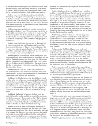 The Night Land	 105
be able to make our best speed, and to be weary with hope
that we rush not blind into death; and alway to be chilled
in the back with the belief that the thing that made chase
did be very close in that utter dark, and to gain upon us.
And we knew not whether to make our belief to be
the tellings of the spirit or the utterings of our fears; and
so shall you perceive our plight; and we but to be able to
make forward. And, in verity, the dreadfulness of that time
doth shake me now to think upon, and you also, if that you
have gotten my tellings to your hearts, so that your human
sympathy doth be with me.
And there came presently to our ears the far mutter of
the fire-pit, so that very soon the murmuring was lost to us
in the night, and only the slow mutter to be plain. And the
dull looming of the fire shone afar off, through the night
and the smoke and fumings; and we to a great speed, and
to pant with fear; but yet with a freshness of hope again to
sweeten us.
And we came nigh to the fire-pit, and lo! the smell did
be grown very drear and foul; but there did be no Slug-
Beast near the fire. And by this, we perceived that we did
be truly in an utter danger, in that the Pursuer did be upon
us, and the stinking to tell this to be truth, and our spirits to
have warned us very strong and proper.
And I stopt near to the fire-pit, which did be great, and
very red-glowing; and I lookt upward of the Gorge, into the
night of the Gorge that we did come from; but the Monster
was not yet upon us to work our death. And I lookt to the
sides of the Gorge, and the Maid to have the same thought
that did be mine, that we climb the mountains that made
the sides of the Gorge.
And I lookt very keen first to this side, and then did
run overward, that I look more close upon the other; and
afterward back again; for it did seem that we should have a
greater ease upon the side that we did be.
And I askt the Maid whether that she did be prepared;
and she to be very white and wearied, and all besmirched
with the dankness and growths upon the boulders and the
hidden pools of the Gorge and the dripping of the waters;
but yet did she be sound in her courage, and to show that
she had all belief and abiding in me, and her judgement
likewise to be with mine, in that her own Reason did ap-
prove.
And I took the bundle of her torn clothing from her,
for it did be at her girdle, and like to trouble her movings;
but she to refuse, very determined, in that I did be already
over-burdened. And I to be firm in my deciding, and to
make her to yield the bundle, the which I hookt unto the
“hold” of the Diskos, where it did be to mine hip.
And the Maid to be there, a little figure, and white in
the face, and strangely angered, and her anger mixt with
hidden acknowledgement that I did be her master, and half
to be minded that she move not from where she did stand,
and part to be reasonable and fearful of the hidden Beast;
and in part also to thrill in her womanhood unto the man
that did be so masterful unto her. And all to pass in a little
moment, and we to be to the Gorge side, and busied very
eager to the climb.
And the Maid to be first, as I did heed, and I to follow,
and have constant looking to the task and to her safety, and
alway to be bitter anxious for our speed to be good, and
to be anxious the more then, lest that Mine Own should
slip; for there did be an horrid wetness upon the sides of
the Gorge, as you shall have guessed, and horrid growths
that blotched the great rocks mightily, and made an utter
slipperiness, if that they did be trod upon; and we to have
to come so clear of all such matters, as we might, and yet
to be speedy for our lives, and likewise to lack no care and
thought to the setting of our hands and of our feet in places
fitted to the lifting of our weight.
And truly you shall see that we went very desperate,
and I to give word to the Maid that she look not down-
ward, the which I was urgent upon, lest that she come
giddy in the heart. But I, as you shall think, could scarce
to keep from fearful peerings below, so that I learn speedy
whether the Pursuer did come yet into the light of the fire-
hole, beneath.
And presently, the Maid did gasp very weak and
troubled with the soreness of the climb; and I came higher,
and set mine arm about her, as we did be there upon the
face of the cliff; and she stopt very still a little while, and
an ease did come to her, and an assurance of safety. And
surely, I kist her there where we did be in that upward
place, and her lips did tremble unto mine; and her courage
and strength to come back into her, so that in a minute she
did make once more to the climbing.
And we came presently to a place where a great ledge
did be, that jutted out from the mighty cliff, and was surely
a huge way above the Gorge bottom. And the ledge sloped,
and there were on the ledge, great stones and boulders that
did make lodgement there through eternity.
And I lookt very careful to our way, and saw that we did
be in the path of a mighty rock that was over-nigh unto the
edge of the shelf-place, and did put fear upon me, in that
it seemed that it should come down with great thundering
upon us, if that we but shook the place where it did be.
And I caught the Maid very swift and gentle, and
shaped our path unto one side of that great rock, and did
presently lose my fear, when that we did come safe from
under it.
And in a minute after, we were come upward upon the
ledge, and a very safe place it did seem, and surely as that
no monster should be abled to come upward upon us.
And this I did try to make for comfort unto ourselves; but
that we both to know how that the great Slugs could lie up
against the sides of the Gorge, and surely it did be like that
they should be able to come upward clear of the Gorge, and
so to the place where we made to have safety. And I had
no thought to deny this thing, when that it was clear to my
brain; but set rather that we should have some way to fight
the Monster, if that we did be discovered.
And I thought in a moment upon the stones that did be
 