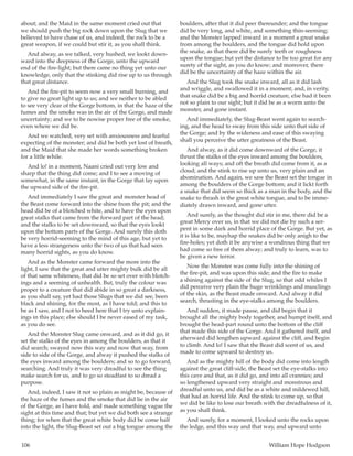106	 William Hope Hodgson
about; and the Maid in the same moment cried out that
we should push the big rock down upon the Slug that we
believed to have chase of us, and indeed, the rock to be a
great weapon, if we could but stir it, as you shall think.
And alway, as we talked, very hushed, we lookt down-
ward into the deepness of the Gorge, unto the upward
end of the fire-light; but there came no thing yet unto our
knowledge, only that the stinking did rise up to us through
that great distance.
And the fire-pit to seem now a very small burning, and
to give no great light up to us; and we neither to be abled
to see very clear of the Gorge bottom, in that the haze of the
fumes and the smoke was in the air of the Gorge, and made
uncertainty; and we to be nowise proper free of the smoke,
even where we did be.
And we watched, very set with anxiousness and fearful
expecting of the monster; and did be both yet lost of breath,
and the Maid that she made her words something broken
for a little while.
And lo! in a moment, Naani cried out very low and
sharp that the thing did come; and I to see a moving of
somewhat, in the same instant, in the Gorge that lay upon
the upward side of the fire-pit.
And immediately I saw the great and monster head of
the Beast come forward into the shine from the pit; and the
head did be of a blotched white, and to have the eyes upon
great stalks that came from the forward part of the head;
and the stalks to be set downward, so that the eyes lookt
upon the bottom parts of the Gorge. And surely this doth
be very horrid-seeming to the mind of this age, but yet to
have a less strangeness unto the two of us that had seen
many horrid sights, as you do know.
And as the Monster came forward the more into the
light, I saw that the great and utter mighty bulk did be all
of that same whiteness, that did be so set over with blotch-
ings and a seeming of unhealth. But, truly the colour was
proper to a creature that did abide in so great a darkness,
as you shall say, yet had those Slugs that we did see, been
black and shining, for the most, as I have told; and this to
be as I saw, and I not to heed here that I try unto explain-
ings in this place; else should I be never eased of my task,
as you do see.
And the Monster Slug came onward, and as it did go, it
set the stalks of the eyes in among the boulders, as that it
did search; swayed now this way and now that way, from
side to side of the Gorge, and alway it pushed the stalks of
the eyes inward among the boulders; and so to go forward,
searching. And truly it was very dreadful to see the thing
make search for us, and to go so steadfast to so dread a
purpose.
And, indeed, I saw it not so plain as might be, because of
the haze of the fumes and the smoke that did lie in the air
of the Gorge, as I have told, and made something vague the
sight at this time and that; but yet we did both see a strange
thing; for when that the great white body did be come half
into the light, the Slug-Beast set out a big tongue among the
boulders, after that it did peer thereunder; and the tongue
did be very long, and white, and something thin-seeming;
and the Monster lapped inward in a moment a great snake
from among the boulders, and the tongue did hold upon
the snake, as that there did be surely teeth or roughness
upon the tongue; but yet the distance to be too great for any
surety of the sight, as you do know; and moreover, there
did be the uncertainty of the haze within the air.
And the Slug took the snake inward, all as it did lash
and wriggle, and swallowed it in a moment; and, in verity,
that snake did be a big and horrid creature, else had it been
not so plain to our sight; but it did be as a worm unto the
monster, and gone instant.
And immediately, the Slug-Beast went again to search-
ing, and the head to sway from this side unto that side of
the Gorge; and by the wideness and ease of this swaying
shall you perceive the utter greatness of the Beast.
And alway, as it did come downward of the Gorge, it
thrust the stalks of the eyes inward among the boulders,
looking all ways; and oft the breath did come from it, as a
cloud; and the stink to rise up unto us, very plain and an
abomination. And again, we saw the Beast set the tongue in
among the boulders of the Gorge bottom; and it lickt forth
a snake that did seem so thick as a man in the body, and the
snake to thrash in the great white tongue, and to be imme-
diately drawn inward, and gone utter.
And surely, as the thought did stir in me, there did be a
great Mercy over us, in that we did not die by such a ser-
pent in some dark and horrid place of the Gorge. But yet, as
it is like to be, mayhap the snakes did be only anigh to the
fire-holes; yet doth it be anywise a wondrous thing that we
had come so free of them alway; and truly to learn, was to
be given a new terror.
Now the Monster was come fully into the shining of
the fire-pit, and was upon this side; and the fire to make
a shining against the side of the Slug, so that odd whiles I
did perceive very plain the huge wrinklings and musclings
of the skin, as the Beast made onward. And alway it did
search, thrusting in the eye-stalks among the boulders.
And sudden, it made pause, and did begin that it
brought all the mighty body together, and humpt itself, and
brought the head-part round unto the bottom of the cliff
that made this side of the Gorge. And it gathered itself, and
afterward did lengthen upward against the cliff, and begin
to climb. And lo! I saw that the Beast did scent of us, and
made to come upward to destroy us.
And as the mighty hill of the body did come into length
against the great cliff-side, the Beast set the eye-stalks into
this cave and that, as it did go, and into all crannies; and
so lengthened upward very straight and monstrous and
dreadful unto us, and did be as a white and mildewed hill,
that had an horrid life. And the stink to come up, so that
we did be like to lose our breath with the dreadfulness of it,
as you shall think.
And surely, for a moment, I looked unto the rocks upon
the ledge, and this way and that way, and upward unto
 