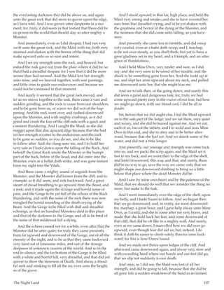 The Night Land	 107
the everlasting darkness that did be above us, and again
unto the great rock that did seem to quiver upon the edge,
as I have told. And I was grown utter desperate in a mo-
ment; for, truly, it did seem in that instant that there did be
no power in the world that should slay so utter mighty a
Monster.
And immediately, even as I did despair, I had run very
swift unto the great rock, and the Maid with me, both very
strained and shaken with the horror of the thing that did
make upward unto us so sure and intent.
And I set my strength unto the rock, and heaved; but
indeed the rock gave not from the place where it did be; so
that I had a dreadful despair; for I saw that it did be more
secure than had seemed. And the Maid lent her strength
unto mine, and we heaved together, with sore pantings,
and little cries to guide our endeavours and because we
could not be contained in that moment.
And surely it seemed that the great rock moved, and
lo! as we strove together to the task, there came a vast and
sudden grinding, and the rock to cease from our shoulders,
and to be gone from us, or scarce we did wot of the hap-
pening. And the rock went over, and rushed downward
upon the Monster, and with mighty crashings, as it did
grind and crush the face of the cliff-side with a quick and
constant thundering. And I caught the Maid, as she did
stagger upon that dire upward edge because that she had
set her strength so utter to the endeavour, and the rock
to be gone so sudden, as you do see, and she to be like
to follow after. And she clung unto me, and I to hold her
very safe as I lookt down upon the falling of the Rock. And
behold! the Great Rock smote the Monster in the humpt
part of the back, below of the head, and did enter into the
Monster, even as a bullet doth strike, and was gone instant
from my sight into the Vitals.
And there came a mighty sound of anguish from the
Monster; and the Monster did loosen from the cliff, and to
crumple, as it did seem, and sink backward. And a great
steam of dread breathing to go upward from the Beast, and
a reek; and it made again the strange and horrid noise of
pain, and the Gorge to be yet full of the echoes of the Rock
thundering, and with the noise of the rock there was now
mingled the horrid sounding of the death-crying of the
Beast. And the Gorge to be filled with dull and dreadful
echoings, as that an hundred Monsters died in this place
and that of the darkness in the Gorge, and all to be bred of
the noise of that mildewed hill a-dying.
And the echoes ceased not for a while, even after that the
Monster did be utter quiet; for truly they came presently
from far upward and downward of the Gorge, out of all the
eternity of the night, and to be as that they came backward
very faint out of lonesome miles, and out of the strange
deepness of unknown caverns of the world. And so in the
end to silence; and the far bottom of the Gorge to be filled
with a white and horrid hill, very dreadful, and that did yet
quiver to show the slowness of Death. And alway a dread-
ful reek and stinking to fill all the air, even unto the height,
as of the grave.
And I stood upward in that far, high place, and held the
Maid very strong and tender; and she to have covered her
ears from that dreadful crying; and to be yet shaken with
the greatness and horror of the dying of the Monster, and
the nearness that she did come unto falling, as you have
seen.
And presently she came less to tremble, and did weep
very easeful, even as a babe doth weep; and I, mayhap,
to be not over-steady, as you shall think; but yet to have a
great gladness set in my heart, and a triumph, and an utter
grace of thankfulness.
And I held Mine Own, very tender and sure, as I did
say; and she very soon to be eased of her trouble, and the
shock to be something gone from her. And she lookt up at
me, and slipt her arms upward about my neck, and pulled
me downward unto her, that she might kiss me.
And we to talk then, of the going down; and surely this
did seem a great and dangerous task; for, truly, we had
come upward pretty easy in the excess of our fear; but how
we might go down, with our blood cool, I did be all in
doubt.
Yet, before that we did aught else, I led the Maid upward
on to the safe part of the ledge; and we sat there, very quiet
and weary, and she did be leaned against me. And we eat,
each of us, two of the tablets, and I to scold and coax Mine
Own to this end, and she to obey and to be better after-
ward, because that she had eat. And we drank some of the
water, and did rest a time longer.
And presently, our courage and strength was come back
into us; and we packt the scrip again, and the Maid set it
fast to my back; and we went then to the edge of the shelf,
and lookt downward, this way and that; and surely, there
did be no way to go, save the way we came; only that we
might shape our downward climbing to bring us a little
below that place where the dead Monster did be.
And I saw by mine own heart and by the paleness of the
Maid, that we should do well that we consider the thing no
more; but make to the task.
And I went immediately over the edge of the shelf, upon
my belly, and I bade Naani to follow. And we began then
that we go downward; and, in verity, we went downward
for, mayhap, a great hour; and I gave help alway unto Mine
Own, as I could; and she to come after me very brave, and
made that she hold back her fear, and come downward of
that cliff, that did be oft like to a mighty wall. And surely,
even as we came down, I marvelled how we did ever go
upward, even though fear did aid us; but, indeed, I do
think it doth be easier to climb safely, than to come back-
ward; for this is how I have found.
And we made rest thrice upon ledges of the cliff. And
afterward came downward again; and alway very slow and
with exceeding heed where our hands and our feet did go,
that we slip not suddenly to our death.
And once, as I did see, the Maid was lost of all her
strength, and did be going to fall, because that she did be
all gone into a sudden weakness of the head in an instant.
 