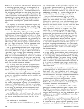 108	 William Hope Hodgson
And she did be silent, even in that moment, the which doth
be marvellous unto me, and to give me a strong pride of
her, as you shall understand, if that ever you have loved.
And surely, I came upward, in a moment, that little space
that was between, and had mine arm about Mine Own very
swift, and held her hard and fierce against the cliff; and this
I did that she should feel how that she could never fall; and
immediately, her strength and her dear courage came back
into her; and I kist her, there against the mighty cliff; and
afterward she did have power again to come downward
safe.
And presently we were come to the Gorge bottom, and
maybe an hundred paces down the Gorge from that place
where did be the dead Monster, all sunk into an ugly and
horrid heap, so great as a small hill.
And a dreadful stinking did hang in all that part of the
Gorge, by reason of the Slug; and signs of disgust, as you
shall think; and the great and mildewed body of the thing
yet to settle and twitch, as I did look, as it did come proper-
ly unto death in all that mighty bulk. And everywhere, the
skin of the Beast did be set into great wrinklings, and hor-
rid blotchings to be upon the improper whiteness thereof;
and truly I did be in haste that I turn the Maid away from
that thing, and that we haste downward of the Gorge.
And we went then for two good hours, and alway I did
hearten the Maid, and she to go very husht and trustful by
me; but truly I did be in an anguish of heart, because that
I was newly aware that there did be such great and dread-
ful serpents in that part of the Gorge, as you do also know.
And I was not over-feared for myself, but for the Maid that
did have no armour to protect her dear body. And because
that I was so set with this trouble, I took the Maid presently
into mine arms, that I carry her, and so to have her clear of
aught that should lie among the boulders.
And, in verity, Mine Own did show an anger very sur-
prising and determined; for I said not why I should carry
her—fearing to give her a greater unease—but only that
she did be weary, and I very strong and willing.
And, indeed, I could not bring her to reason, without I
told her, which was not mine intent; for she did refuse me
to carry her; and said that truly I had need of no added bur-
den unto my labours.
And when she saw that I would not be moved by her
reasonings, she made to win upon me by her loving ways;
but, indeed, I only kist her; and went forward with her in
mine arms. And she half naughty, that I did be so heedless
of her wishings, and somewise hurt also; and so to be silent
in mine arms; yet mayhap to be something stirred in her
nature, that I did be steadfast to mine intention, despite
that her will did be contrary.
And this I do believe to be truth, because that, afterward,
I do think that she lay there in mine arms, only as a woman
that doth be in the hands of her Master that hath all her
love.
And in thiswise we went forward.
And in the end of the two hours that we did go, there
was come the end of the dark part of the Gorge; and we to
be outward of that mighty roof of the mountains, as I do
think it to have been; and the air to be free of the stink of
the Monsters, and the fire-holes to be very plenty, and their
smokings to go upward very proper; so that we had no
more the bitterness of their fumings in our throats.
And there did be a pretty good light, to go by the
contrast of the past hours; and I set Mine Own again to
her feet, and made that she keep to my rearward, so that
if there did be any serpents to our path, they should come
first under my feet, and thiswise to work no harm to me,
because of mine armour, neither to Naani, Mine Own Maid.
Now by this time, it was somewhat of nineteen great
hours since we did sleep; for we had been a long while
making that we come safe from the Slug; and, indeed,
we had come downward with a less speed than I did go
through upon mine upward way, as you shall mind; and
this to be that Mine Own did not have the hard strength
that was in my body to the enduring of great labour and
stress; and this surely all to be plain unto you that have
been with me in all my journey. And, moreover, there must
be kept to mind the three hours that we had gone, ere we
were come proper into the dark part of the Gorge; and so
all to be remembered unto you; and also you to mind that
we did be wakeful a time, ere that we set forward upon
that day’s journeying.
And we did go almost in joyous-wise, because that we
were come safe out of that dreadful place; and surely, odd
whiles I did feel the hands of Mine Own Naughty One to
be hookt very pretty and sly into the backward part of my
belt, as that she did make a pretending that she drive me
before her; and surely this doth be a strange thing to tell
upon; for there did be no knowledge of the olden horse in
all the eternity of that dark world; but yet, maybe, some
dear olden memory-dream did set her hands unconscious
to this pretty work.
And, in verity, once I turned very sudden, and had her
swift into mine arms, as she did pretend to drive me; and
she to laugh with a sweet and joyous gurgle against mine
armour; and I to heed that I hurt her not, because I did be
like an iron man that should put arms about a tender maid.
And we lookt alway now for a place that should be
proper to our rest and to our sleep; and when it did be
close upon the end of the twentieth hour of that journey,
the Maid showed me a cave that was, mayhap, fifty good
feet upward in the right side of the Gorge.
And I lookt about, and saw that there did be two fire-
holes anigh, and a warm spring to make a basin of water,
that did lie between the fires; and all very well set to our
need, as I did perceive; for, indeed, we did be utter be-
smirched with the filth of the Slug part of the Gorge, and to
need that we be nice and fitly washed, before that we have
any comfort of our selves.
And I bade Naani to wait a little minute; and I lookt well
up the Gorge and well down the Gorge; and lo! there did be
no thing to set me in unease; and I told Mine Own that she
keep a sharp and steadfast watching, and not to heed me;
 