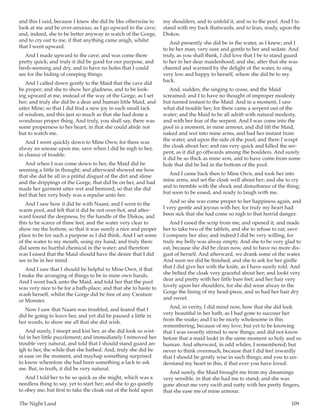 The Night Land	 109
and this I said, because I knew she did be like otherwise to
look at me and be over-anxious, as I go upward to the cave;
and, indeed, she to be better anyway in watch of the Gorge,
and to cry out to me, if that anything came anigh, whilst
that I went upward.
And I made upward to the cave; and was come there
pretty quick; and truly it did be good for our purpose, and
fresh-seeming and dry, and to have no holes that I could
see for the hiding of creeping things.
And I called down gently to the Maid that the cave did
be proper; and she to show her gladness, and to be look-
ing upward at me, instead of the way of the Gorge, as I set
her; and truly she did be a dear and human little Maid, and
utter Mine; so that I did find a new joy in each small lack
of wisdom, and this just so much as that she had done a
wondrous proper thing. And truly, you shall say, there was
some properness to her heart, in that she could abide not
but to watch me.
And I went quickly down to Mine Own; for there was
alway an unease upon me, save when I did be nigh to her,
in chance of trouble.
And when I was come down to her, the Maid did be
seeming a little in thought; and afterward showed me how
that she did be all in a pitiful disgust of the dirt and slime
and the drippings of the Gorge, that did be on her, and had
made her garment utter wet and bemired, so that she did
feel that her very body was a repulse unto her.
And I saw how it did be with Naani; and I went to the
warm pool, and felt that it did be not over-hot, and after-
ward found the deepness, by the handle of the Diskos, and
this to be scarce of three feet, and the water very clear to
show me the bottom, so that it was surely a nice and proper
place to be for such a purpose as I did think. And I set some
of the water to my mouth, using my hand; and truly there
did seem no hurtful chemical in the water; and therefore
was I eased that the Maid should have the desire that I did
see to be in her mind.
And I saw that I should be helpful to Mine Own, if that
I make the arranging of things to be in mine own hands.
And I went back unto the Maid, and told her that the pool
was very nice to be for a bath-place; and that she to haste to
wash herself, whilst the Gorge did be free of any Creature
or Monster.
Now I saw that Naani was troubled, and feared that I
did be going to leave her, and yet did be paused a little in
her words, to show me all that she did wish.
And surely, I stoopt and kist her, as she did look so wist-
ful in her little puzzlement; and immediately I removed her
trouble very natural, and told that I should stand guard an-
igh to her, the while that she bathed. And, truly she did be
at ease on the moment, and mayhap something surprised
to know wherefore she had been something a-lack to ask
me. But, in truth, it did be very natural.
And I told her to be so quick as she might, which was a
needless thing to say, yet to start her; and she to go quietly
to obey me; but first to take the cloak out of the hold upon
my shoulders, and to unfold it, and so to the pool. And I to
stand with my back thatwards, and to lean, ready, upon the
Diskos.
And presently she did be in the water, as I knew; and I
to be her man, very sure and gentle to her and sedate. And
truly, as you shall think, I did love that I be to stand guard
to her in her dear maidenhood; and she, after that she was
cheered and warmed by the delight of the water, to sing
very low and happy to herself, where she did be to my
back.
And, sudden, the singing to cease, and the Maid
screamed; and I to have no thought of improper modesty
but turned instant to the Maid. And in a moment, I saw
what did trouble her; for there came a serpent out of the
water; and the Maid to be all adrift with natural modesty,
and with her fear of the serpent. And I was come into the
pool in a moment, in mine armour, and did lift the Maid,
naked and wet into mine arms, and had her instant from
the water, and upon the side of the pool; and there I wrapt
the cloak about her; and ran very quick and killed the ser-
pent, as it did go offwards among the boulders. And surely
it did be so thick as mine arm, and to have come from some
hole that did be hid in the bottom of the pool.
And I came back then to Mine Own, and took her into
mine arms, and set the cloak well about her; and she to cry
and to tremble with the shock and disturbance of the thing;
but soon to be eased, and ready to laugh with me.
And so she was come proper to her happiness again, and
I very gentle and joyous with her, for truly my heart had
been sick that she had come so nigh to that horrid danger.
And I eased the scrip from me, and opened it, and made
her to take two of the tablets, and she to refuse to eat, save
I company her also; and indeed I did be very willing, for
truly my belly was alway empty. And she to be very glad to
eat, because she did be clean now, and to have no more dis-
gust of herself. And afterward, we drank some of the water.
And soon we did be finished, and she to ask for her girdle
that I did give her with the knife, as I have surely told. And
she belted the cloak very graceful about her; and lookt very
dear and pretty with her little bare feet; and her hair very
lovely upon her shoulders, for she did wear alway in the
Gorge the lining of my head-piece, and so had her hair dry
and sweet.
And, in verity, I did mind now, how that she did look
very beautiful in her bath, as I had gone to succour her
from the snake; and I to be nicely wholesome in this
remembering, because of my love, but yet to be knowing
that I was sweetly stirred to new things; and did not know
before that a maid lookt in the same moment so holy and so
human. And afterward, in odd whiles, I remembered; but
never to think overmuch, because that I did feel inwardly
that I should be gently wise in such things; and you to un-
derstand my heart in this, if that ever you have loved.
And surely, the Maid brought me from my dreamings
very sensible, in that she had me to stand; and she was
gone about me very swift and natty with her pretty fingers,
that she ease me of mine armour.
 