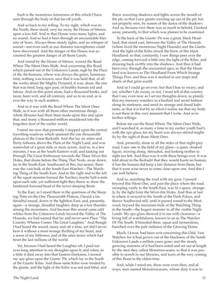 The Night Land	 11
Such is the monstrous futureness of this which I have
seen through the body of that far-off youth.
And so back to my telling. To my right, which was to
the North, there stood, very far away, the House of Silence,
upon a low hill. And in that House were many lights, and
no sound. And so had it been through an uncountable Eter-
nity of Years. Always those steady lights, and no whisper of
sound—not even such as our distance-microphones could
have discovered. And the danger of this House was ac-
counted the greatest danger of all those Lands.
And round by the House of Silence, wound the Road
Where The Silent Ones Walk. And concerning this Road,
which passed out of the Unknown Lands, nigh by the Place
of the Ab-humans, where was always the green, luminous
mist, nothing was known; save that it was held that, of all
the works about the Mighty Pyramid, it was, alone, the one
that was bred, long ages past, of healthy human toil and
labour. And on this point alone, had a thousand books, and
more, been writ; and all contrary, and so to no end, as is
ever the way in such matters.
And as it was with the Road Where The Silent Ones
Walk, so it was with all those other monstrous things  … 
whole libraries had there been made upon this and upon
that; and many a thousand million mouldered into the
forgotten dust of the earlier world.
I mind me now that presently I stepped upon the central
travelling-roadway which spanned the one thousandth
plateau of the Great Redoubt. And this lay six miles and
thirty fathoms above the Plain of the Night Land, and was
somewhat of a great mile or more across. And so, in a few
minutes, I was at the South-Eastern wall, and looking out
through The Great Embrasure towards the Three Silver-fire
Holes, that shone before the Thing That Nods, away down,
far in the South-East. Southward of this, but nearer, there
rose the vast bulk of the South-East Watcher—The Watch-
ing Thing of the South-East. And to the right and to the left
of the squat monster burned the Torches; maybe half-a-mile
upon each side; yet sufficient light they threw to show the
lumbered-forward head of the never-sleeping Brute.
To the East, as I stood there in the quietness of the Sleep-
ing-Time on the One Thousandth Plateau, I heard a far,
dreadful sound, down in the lightless East; and, presently,
again—a strange, dreadful laughter, deep as a low thunder
among the mountains. And because this sound came odd
whiles from the Unknown Lands beyond the Valley of The
Hounds, we had named that far and never-seen Place “The
Country Whence Comes The Great Laughter.” And though
I had heard the sound, many and oft a time, yet did I never
hear it without a most strange thrilling of my heart, and
a sense of my littleness, and of the utter terror which had
beset the last millions of the world.
Yet, because I had heard the Laughter oft, I paid not
over-long attention to my thoughts upon it; and when, in
a little it died away into that Eastern Darkness, I turned
my spy-glass upon the Giants’ Pit, which lay to the South
of the Giants’ Kilns. And these same Kilns were tended by
the giants, and the light of the Kilns was red and fitful, and
threw wavering shadows and lights across the mouth of
the pit; so that I saw giants crawling up out of the pit; but
not properly seen, by reason of the dance of the shadows.
And so, because ever there was so much to behold, I looked
away, presently, to that which was plainer to be examined.
To the back of the Giants’ Pit was a great, black Head-
land, that stood vast, between the Valley of The Hounds
(where lived the monstrous Night Hounds) and the Giants.
And the light of the Kilns struck the brow of this black
Headland; so that, constantly, I saw things peer over the
edge, coming forward a little into the light of the Kilns, and
drawing back swiftly into the shadows. And thus it had
been ever, through the uncounted ages; so that the Head-
land was known as The Headland From Which Strange
Things Peer; and thus was it marked in our maps and
charts of that grim world.
And so I could go on ever; but that I fear to weary; and
yet, whether I do weary, or not, I must tell of this country
that I see, even now as I set my thoughts down, so plainly
that my memory wanders in a hushed and secret fashion
along its starkness, and amid its strange and dread habi-
tants, so that it is but by an effort I realise me that my body
is not there in this very moment that I write. And so to
further tellings:
Before me ran the Road Where The Silent Ones Walk;
and I searched it, as many a time in my earlier youth had I,
with the spy-glass; for my heart was always stirred might-
ily by the sight of those Silent Ones.
And, presently, alone in all the miles of that night-grey
road, I saw one in the field of my glass—a quiet, cloaked
figure, moving along, shrouded, and looking neither to
right nor left. And thus was it with these beings ever. It was
told about in the Redoubt that they would harm no human,
if but the human did keep a fair distance from them; but
that it were wise never to come close upon one. And this I
can well believe.
And so, searching the road with my gaze, I passed
beyond this Silent One, and past the place where the road,
sweeping vastly to the South-East, was lit a space, strange-
ly, by the light from the Silver-fire Holes. And thus at last
to where it swayed to the South of the Dark Palace, and
thence Southward still, until it passed round to the West-
ward, beyond the mountain bulk of the Watching Thing
in the South—the hugest monster in all the visible Night
Lands. My spy-glass showed it to me with clearness—a
living hill of watchfulness, known to us as The Watcher
Of The South. It brooded there, squat and tremendous,
hunched over the pale radiance of the Glowing Dome.
Much, I know, had been writ concerning this Odd, Vast
Watcher; for it had grown out of the blackness of the South
Unknown Lands a million years gone; and the steady
growing nearness of it had been noted and set out at length
by the men they called Monstruwacans; so that it was pos-
sible to search in our libraries, and learn of the very coming
of this Beast in the olden-time.
And, while I mind me, there were even then, and al-
ways, men named Monstruwacans, whose duty it was to
 