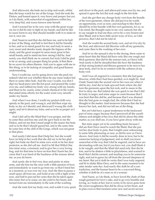 110	 William Hope Hodgson
And afterward, she bade me to strip and wash, whilst
that she keep watch for me of the Gorge. And she took the
Diskos, and leaned upon it, very brave and proper; but yet,
as I do think, with somewhat of roguishness within her,
very deep hid, and scarce known unto herself.
And I warned her to be very wise with the great weap-
on; for it did fit only to fight in my hands, and did be like
to cause harm to any that should meddle with it or make to
use it, save me.
And Naani to nod that she did hear me, and to be half
in fear of the thing, and half to feel that it did be friendly
to her; and so to stand guard for me; and truly to seem a
very sweet and slender maid, despite the bigness of the
cloak; and the great weapon to seem more great in her
small hands; and to mind me how strong I did be. And
surely you shall think me in conceit; but truly I did be glad
to be so strong; and a proper thing for pride, if that there
be no scorn for others therein. And you to agree with me in
this thing, or to be lacking of sympathy and good human
understanding.
Now I washt me, not by going down into the pool; for
indeed I did not wot whether there be any more snakes hid
there in some other hole. And the way I washt, was that I
dipt my head-piece into the hot pool, and poured the water
over me, and rubbed my body very strong with my hands;
and there to be, surely, some certain chemical in the water
that aided mine efforts; for the water went very smooth
under my hands.
And when I was done, I washt my pocket-cloth very
speedy in the pool, and wrung it, and did then wipe my
body so dry as I should; and afterward I wrung the cloth
again, and set it about my loins, and so to be as proper as I
might.
And I did call to the Maid that I was proper, and she
to come then and kiss me; and she gave back to me the
Diskos, and set me that I stand anigh to the nearer fire-hole,
and so to be that I should guard her, and in the same time
be come free of the chill of the Gorge, which was not great
in that place.
And surely I did mean that I help her; but she would
have no help in her work that she did say to be her glad
right; but bade me that I to mine own work to be her dear
protector, as she did call me. And I to lift that Wilful One
into mine arms, a moment, and to give her a very loving
hug, and for that time to have no fear that I harm her, be-
cause that I was freed of the hardness of the armour about
me, as you do know.
And surely she to feel very dear and pretty in mine
arms, and she kist me the once with a little passion of love;
and immediately to want to go from me; so that I freed her
in a moment, as was ever my way. And she then to pause a
small space off from me, and lookt at me with a light in her
eyes, and half to put out her arms that she be taken again
into mine; but so to cease, ere she yield to her heart; and
turned from me immediately to the task of the washing.
And she took first my body-vest, and washt it very quick
and clever in the pool, and afterward came over by me, and
spread it upon the hot flat rock anigh to the fire-hole.
And she got then my change body-vest from the bundle
of her torn garments, where she did put it to be washt
on opportunity, even as now; and mayhap to like that it
should lie in her bundle with her own garments, for so, as
I do mind, the thought came to me very natural; but she
to say naught to lead me thus; yet to be a very honest and
dear Maid, and to have little secret ways of love, as I did
perceive, that I did not be told of.
And she washt the second body-vest, and set it to dry by
the first; and afterward did likewise with all my garments,
and came then to the washing of her own.
And lo! as she spread it also to the drying, there came to
mine heart that the Maid did have only this one rough and
thick garment, that did be the armour-suit, as I have told.
And surely it did be dreadful that she have the hardness
of that strong knitted and fibrous garment to be next to her
dear body, and I to be in comfort with the softness of my
body-vest.
And I was all angered in a moment, that she had gone
thiswise, while that I had been gentled, as it might be. And
I bade Naani take the second vest to her own use when it
did be dry. And she to look upward from where she did
turn the garments upon the hot rock; and to mean in the
first to deny me. But indeed she was quick to see that I did
be truly in anger; and mine anger to come because that I
was hurt that this did be, and because that I was shamed
that she had gone so rough-clad, the while that I had no
thought to the matter. And moreover because that she had
known her lack, and did not tell me of the thing.
But yet I did have a great tenderness in the backward
part of mine anger, because that I perceived all the unself-
ishness and delight of her love that did be about this little
matter, as you shall see, if you have gone alway with me.
But mine anger yet to be something hard, because I
did see that I have need to watch the Maid, that she put
not her dear body to pain, that I might come unknowing
to some little pleasuring or ease, as did be now as I have
shown. And truly it did be sweetly done in love; but to be
somewise lacking of judgement; and so shall you know
somewhat of the way that I did be angered, and to have un-
derstanding with me; but if you have not, you shall think it
to be naught, and that the Maid did need only that she be
kist, and to be shaken a little in playfulness, and warned to
heed that I did be earnest; and mayhap you to be somewise
right, and not to guess far off from the inward deepness of
my heart. But yet it doth be verity that I was truly angered,
and fit to shake Mine Own, and in the same moment to be
utter tender unto her. And surely this doth be all a con-
tradiction, and the human heart to be a wayward thing,
whether it doth be of a man or of a woman.
And Naani, as I do think, to have loved the chafe of that
rough garment for love’s sake, and to go very humble and
loving, as I lookt at her; but in verity to be never gone from
the sweet naughtiness that did be alway in her heart, and
to plan even in that moment some new and secret service
 