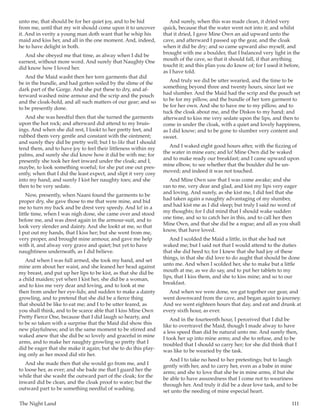 The Night Land	 111
unto me, that should be for her quiet joy, and to be hid
from me, until that my wit should come upon it to uncover
it. And in verity a young man doth want that he whip his
maid and kiss her, and all in the one moment. And, indeed,
he to have delight in both.
And she obeyed me that time, as alway when I did be
earnest, without more word. And surely that Naughty One
did know how I loved her.
And the Maid washt then her torn garments that did
be in the bundle, and had gotten soiled by the slime of the
dark part of the Gorge. And she put these to dry, and af-
terward washed mine armour and the scrip and the pouch
and the cloak-hold, and all such matters of our gear; and so
to be presently done.
And she was heedful then that she turned the garments
upon the hot rock; and afterward did attend to my bruis-
ings. And when she did rest, I lookt to her pretty feet, and
rubbed them very gentle and constant with the ointment;
and surely they did be pretty well; but I to like that I should
tend them, and to have joy to feel their littleness within my
palms, and surely she did know how it did be with me; for
presently she took her feet inward under the cloak; and I,
maybe, to look something woeful; for she put one out pres-
ently, when that I did the least expect, and slipt it very cosy
into my hand; and surely I kist her naughty toes; and she
then to be very sedate.
Now, presently, when Naani found the garments to be
proper dry, she gave those to me that were mine, and bid
me to turn my back and be drest very speedy. And lo! in a
little time, when I was nigh done, she came over and stood
before me, and was drest again in the armour-suit, and to
look very slender and dainty. And she lookt at me, so that
I put out my hands, that I kiss her; but she went from me,
very proper, and brought mine armour, and gave me help
with it, and alway very grave and quiet; but yet to have
naughtiness underneath, as I did believe.
And when I was full armed, she took my hand, and set
mine arm about her waist, and she leaned her head against
my breast, and put up her lips to be kist, as that she did be
a child maiden; yet when I kist her, she did be a woman,
and to kiss me very dear and loving, and to look at me
then from under her eye-lids; and sudden to make a dainty
growling, and to pretend that she did be a fierce thing
that should be like to eat me; and I to be utter feared, as
you shall think, and to be scarce able that I kiss Mine Own
Pretty Fierce One, because that I did laugh so hearty, and
to be so taken with a surprise that the Maid did show this
new playfulness; and in the same moment to be stirred and
waked anew that she did be so lovely and graceful in mine
arms, and to make her naughty growling so pretty that I
did be eager that she make it again; but she to do this play-
ing only as her mood did stir her.
And she made then that she would go from me, and I
to loose her, as ever; and she bade me that I guard her the
while that she washt the outward part of the cloak; for the
inward did be clean, and the cloak proof to water; but the
outward part to be something needful of washing.
And surely, when this was made clean, it dried very
quick, because that the water went not into it; and whilst
that it dried, I gave Mine Own an aid upward unto the
cave, and afterward I passed up the gear, and the cloak
when it did be dry; and so came upward also myself, and
brought with me a boulder, that I balanced very light in the
mouth of the cave, so that it should fall, if that anything
toucht it; and this plan you do know of; for I used it before,
as I have told.
And truly we did be utter wearied, and the time to be
something beyond three and twenty hours, since last we
had slumber. And the Maid had the scrip and the pouch set
to be for my pillow, and the bundle of her torn garment to
be for her own. And she to have me to my pillow, and to
tuck the cloak about me, and the Diskos to my hand; and
afterward to kiss me very sedate upon the lips, and then to
come in under the cloak, with a quiet and lovely happiness,
as I did know; and to be gone to slumber very content and
sweet.
And I waked eight good hours after, with the fizzing of
the water in mine ears; and lo! Mine Own did be waked
and to make ready our breakfast; and I came upward upon
mine elbow, to see whether that the boulder did be un-
moved; and indeed it was not touched.
And Mine Own saw that I was come awake; and she
ran to me, very dear and glad, and kist my lips very eager
and loving. And surely, as she kist me, I did feel that she
had taken again a naughty advantaging of my slumber,
and had kist me as I did sleep; but truly I said no word of
my thoughts; for I did mind that I should wake sudden
one time, and so to catch her in this, and to call her then
Mine Own, and that she did be a rogue; and all as you shall
know, that have loved.
And I scolded the Maid a little, in that she had not
waked me; but I said not that I would attend to the duties
that she did heed to; for I knew that she had joy of these
things, in that she did love to do aught that should be done
unto me. And when I scolded her, she to make but a little
mouth at me, as we do say, and to put her tablets to my
lips, that I kiss them, and she to kiss mine; and so to our
breakfast.
And when we were done, we gat together our gear, and
went downward from the cave, and began again to journey.
And we went eighteen hours that day, and eat and drunk at
every sixth hour, as ever.
And in the fourteenth hour, I perceived that I did be
like to overtravel the Maid, though I made alway to have
a less speed than did be natural unto me. And surely then,
I took her up into mine arms; and she to refuse, and to be
troubled that I should so carry her; for she did think that I
was like to be wearied by the task.
And I to take no heed to her pretestings; but to laugh
gently with her, and to carry her, even as a babe in mine
arms; and she to love that she be in mine arms, if but she
be able to have assuredness that I come not to weariness
through her. And truly it did be a dear love task, and to be
set unto the needing of mine especial heart.
 