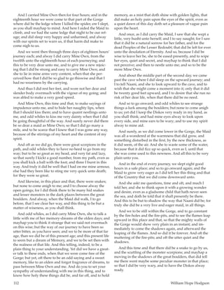112	 William Hope Hodgson
And I carried Mine Own then for four hours; and in the
eighteenth hour we were come to that part of the Gorge
where did be the ledge where I killed the spider, ere I slept,
as you shall mayhap to mind. And here I aided the Maid to
climb, and we had the same ledge that night to be our ref-
uge; and did sleep very happy and unharmed, and alway
with our spirits set to warn us, if that harm did make to
come nigh to us.
And we went then through three days of eighteen hours’
journey each; and alway I did carry Mine Own, from the
twelfth unto the eighteenth hour of each journeying; and
this to be very dear unto me, and to give me a new rejoic-
ing that I did be strong and easy to carry Mine Own; and
she to lie in mine arms very content, when that she per-
ceived how that I did be so glad to go thiswise and that I
had no weariness by the carrying.
And thus I did rest her feet, and wore not her dear and
slender body overmuch with the vigour of my going; and
was abled to make a very good speed.
And Mine Own, this time and that, to make sayings of
impudence unto me, and to hide her naughty lips, when
that I should kiss them; and to have quaint nestlings unto
me, and odd whiles to kiss me very dainty when that I did
be going thoughtful of the way. And surely never did there
be so dear a maid as Mine Own; so that I did go many a
mile, and to be scarce that I knew that I was gone any way,
because of the stirrings of my heart and the content of my
spirit.
And oft as we did go, there were great scorpions in the
path, and odd whiles they to have no heed to go from my
way; but to be so great as my head, and very fat and lazy,
so that surely I kickt a good number, from my path, even as
you shall kick a ball with the foot; and three I burst in this
way. And truly it did be well that I had on me mine armour,
else had they been like to sting me very quick unto death;
for they were so great.
And likewise, in this place and that, there were snakes;
but none to come anigh to me; and I to choose alway the
open goings; for I did think there to be many hid snakes
and lesser monsters in the dark places between the great
boulders. And alway, when the Maid did walk, I to go
before, that I see clear her way, and this thing to be but a
matter of wiseness, as you shall think.
And odd whiles, as I did carry Mine Own, she to talk a
little with me of her memory-dreams of the olden days; and
mayhap you to think it strange that we said not overmuch
on this wise; but the way of our journey to have been so
utter bitter, as you have seen; and we to be more of that far
age, than we did be of this present age; and this present life
to seem but a dream of Memory, and we to be set then with
the realness of that life. And this telling, indeed, to be a
plain thing to your understanding. Yet did we have a great-
er talk to these ends, when that we were come free of the
Gorge; but yet, oft there to be an odd saying and a sweet
memory, like to an olden and forgot fragrance of dreams, to
pass between Mine Own and me. And do you to set your
sympathy of understanding with me in this thing, and to
know how holy these things did be, and far off, and to hold
memory, as a mist that doth shine with golden lights, that
did make an holy pain upon the eyes of the spirit, even as
a quiet dawn of this day doth set a pleasure of vague pain
upon the heart.
And once, as I did carry the Maid, I saw that she wept a
little, very husht unto herself; and I to say naught; for I saw
that it did be a natural sorrow for her father, and for the
dead Peoples of the Lesser Redoubt; that did be left for ever
unto the desolation of Eternity. And so, because I did be
wise to leave her be, she to be eased presently, and to wipe
her eyes, quiet and secret, and mayhap to think that I did
not perceive; and then to nestle unto me; and so to be the
more Mine Own.
And about the middle part of the second day, we came
past the cave where I did sleep on the upward journey; and
I to tell Naani, and she to look upward to the cave, and to
wish that she might come a moment into it; only that it did
be twenty good feet upward, and I to desire that she run no
risk of her dear life, when that there did be no need.
And so to go onward; and odd whiles to see strange
things a-lurk among the boulders; but none to come anigh
to us; yet did I keep the Diskos very ready in my hand, as
you shall think; and had mine eyes alway to look upon
every side, and mine ears to be wary; and to use my spirit
alway to mine aid.
And surely, as we did come lower in the Gorge, the Maid
was all a-wondered at the warmness that did grow, and
something disturbed in the first, by the new thickness, as
it did seem, of the air. And she to waste some of the water,
because that it did fizz up so quick, even as I, until that
she was come used to this newness. And all this to be very
plain unto you.
And in the end of every journey, we slept eight good
hours in a safe place; and so to go onward again; and the
Maid to grow very eager as I did tell her this thing and that
of the Country that we did come downward unto.
And she askt me questions, time and oft, and much I
told her, and she to think upon it with a growing wonder
and desire, even as a gladsome child that hath never seen
the sea, and doth be told that it shall presently be there.
And this to be but to shadow the way that Naani did be; for
truly she did be a very live and eager maid, in all things.
And we to be still within the Gorge, and to go constant
by the fire-holes and the fire-pits, and to see the flames leap
upward in this place and that, so that the mighty walls of
the Gorge would show very plain in an instant; and im-
mediately to come the shadows again, and afterward the
leaping of the flames. And so did it be forever. And oft the
muttering of the fire-pits; and oft the utter quiet and the
shadows.
And this time and that there did be a snake to go by us,
and the scuttling of the monster scorpions; and mayhap a
moving in the shadows of the great boulders, that did tell
me there went maybe some peculiar monster in that place;
so that I did be very wary, and to have the Diskos alway
ready.
 