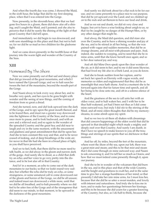 The Night Land	 113
And when the fourth day was come, I showed the Maid,
in the sixth hour, the ledge that did be my first sleeping
place, when that I was entered into the Gorge.
Now presently, in the eleventh hour, after that we had
gone five hours in a gloom, there did show afar off a shin-
ing; and I caught the Maid, and I pointed; and she also to
perceive that it did be surely the shining of the light of that
great Country that I did tell upon.
And immediately we did begin to run downward, and
with sore stumblings in this place and that; but not to halt
us; for we did be so mad as two children for the gladsome
light.
And we came down presently in the twelfth hour of that
journey into the warm light and wonder of the Country of
the Seas.
XIII
Homeward By The Shore
Now we came presently out of that sad and dreary place
that did go inward of the great mountains, and which I
have named the Upward Gorge; and we to halt soon be-
tween the feet of the mountains, beyond the mouth-part of
the Gorge.
And Naani alway to look every way about her, and to
breathe very quick, and her eyes to be gone bright with
wonder and the seeing of new things, and the coming of
freedom from so great a dread.
And she turned, now, and did look upward into the dark
of the Gorge, and to spy upon the great mouth thereof, and
to be feared then, and must run a greater way downward
into the lightness of the Country of the Seas; and to come
once more to pause, and to look backward, and with an
awe and a relieved soul; and so again to the wonder of
the spreaded Country and the great Sea; and did near to
laugh and cry in the same moment, with the amazement
and gladness and great astonishment that did be upon her.
And she to turn constant this way and that, and to be never
ceased of looking, and of deep breathings of the wide air;
for never in that life had she been in a broad place of light,
as you shall have perceived.
And we to feel, both, that there did be no more need to
talk husht, as we did alway in the gloom and narrow dark
of the gorge. And surely she to shout, as a child that doth
try an echo; and her voice to go very pretty into the dis-
tance, and to be lost afar off in that Country.
And lo! in a moment, an echo to come out of the dark
mountains to our backs; so that we lookt round very sud-
den; but whether the echo did be truly an echo, or some
strangeness, or some unnatural call to come downward out
of the gloom and horror of the Gorge, we did be all unsure;
and indeed must run downward a while more, until that
we did be all breathed, and to halt presently where we did
feel to be utter free of the Gorge and of the strangeness that
did seem to our minds, in that moment, to lie upward in
the darkness of the great mountains.
And surely we did took about for a flat rock to be for our
use, and we came presently to a place nice to our purpose,
that did be yet upward over the Land; and we climbed up
on to the rock and sat thereon to have our food and drink.
And as we eat and drank, we did sit very close and
happy; but yet to have a wise looking about anigh to us, so
that we be caught by no danger of the Humpt Men, or by
any other danger that might be.
And alway, the Maid did question, and did stare afar
over the Country, and to have a shining wonder and joy of
the sea, and to be stirred in all her being, so that she was
pained with vague and sudden memories, that did be as
strange dreams, and all mixt with pleasure and pain. And,
indeed, she sudden to weeping, and to need that she be in
mine arms, until that she know herself once again; and so
to her dear natural joy and way.
And oft did Mine Own speak upon the clear wonder of
the air, as it did seem to her; and to me it did seem likewise,
that had lived my life also in a Dark Land, as you do know.
And she to break sudden from her rapture, and to
set back her speech an Eternity with vague words, and
memories so olden and englamoured that they did be as
moonlight that once hath shone. And in a moment she to be
forward again into that far future time and speech, and all
her being to be close unto me, and oft in a solemn silence of
the heart.
And the greatness of the sea to call unto her with an
olden voice, and to half waken her; and I with her to be
thus half-wakened, yet had I been not thus as I did come
mine outward way; but truly I did stir to the stirring of the
Maid, and all mine olden thoughts that did be my memory-
dreams, to come afresh upon my spirit.
And so we two to sit there all shaken with dreamings
that did concern happenings of the olden world that did lie
upward in that dreadful night which made a mighty and
deeply roof over that Country. And surely I am dumb, in
that I have no speech to make known to you all the trou-
blings and stirrings of our spirits that we did know in that
moment.
And far off, by miles, beyond the feet of the mountain,
where went the shore of the sea, upon our left, there was
a great mist and steam; and this to be that mist and steam
that I did come through on mine outward way; and Naani
to ask concerning it, and I to tell her so much as I knew, and
how that we must indeed come presently through it, upon
our journey.
And she to be in wonder of the volcanoes that did burn
in the sea, and in this place and that of the wide Country,
and the height and grandness to exalt her, and in the same
time to give her a strange humbleness of her mind; so that
presently I did take her into mine arms, for I must kiss her,
because that she did be so utter a sweet maiden, and lovely
with interest and naturalness. And truly she to kiss me in
turn; and to make her questionings between her kissings;
and this to be because she did yearn for a greater knowing
of the Country; but also, as I do half to think, because she
 