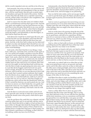 114	 William Hope Hodgson
did be sweetly impudent unto me; and this to be of her joy.
And presently, she to kiss me thrice very passionate and
warm upon the mouth; and immediately to take my shoul-
ders, with her small hands, that did seem so pretty upon
my broadness and upon the metal of the armour. And she
to strive thus that she shake me to a speedier answering;
and she, all that while, to be full of a dear naughtiness, and
to need that she be kist very hard.
And I to answer her; but after mine own fashion which
did be a word between each kiss that I gave to her. And she
very quick and naughty to put her hand between our lips;
and I then to kiss the palm, that did be in my way, and did
be very small and pretty. And she, when I had no thought,
to open her fingers very quick, and kiss me through be-
tween the fingers, and immediately to shut the fingers, so
that I did be stopt from the same.
And afterward, I made her to stand upon the rock, and
I set free her hair over her shoulders; and I took then the
boots from her, so that her little feet did show bare and
pretty. And she, at the first, half to refuse me; but afterward
to stand very dear and obedient that I should have my way
with her; and to be a little shy, and the more pretty because
of her sweet blushings.
And surely, when that I had her to my likings, I stept
back a little pace, and lookt at her. And she to look again at
me, very quaint and naughty; and then to turn her about,
very grave; and to make pretend that she did be a dummy
figure. And, surely, when she did be come right round, and
to face me again, and had a very sedate look, she stretched
out her pretty foot, all in a moment, and put her pink toes
sudden upon my lips; and I to be so in surprise, that I had
not wit to do aught, ere she had them back swift from me.
And she then to make one glad spring into mine arms, and
to want that she be hugged, and to be loved very great.
And I to laugh, all tender; for I loved her so utter, as you
do know; and I to tell her, as you sure likewise to have told
your maid, that I wanted a pocket sufficient, that I might
have her therein alway anigh to my heart; and this thing I
to say to her, as a man that doth love, shall say it; and you
to know the way of it so well as I. And she to laugh very
mischievous, and to tell me that she should truly tickle me,
if that I carried her thatwise; aye and to pinch me, too. And
I to have no answer, save that I shake her, very gentle, but
indeed she to kiss me very naughty on the mouth, in the
midst of my shaking; and truly, what shall a man do with
such an one.
And she then to want to be more sedate and to be set
down upon the rock; and she to make me to turn around,
so that she should come at the pouch, which did be upon
my back.
And she gat thence the comb that was a fitment, and did
comb her pretty hair, and I to sit and talk with her, and to
jest, with a heart that did be so light as it had not been for a
great while; for though I did dread the Humpt Men and the
monstrous animals of the Country of Seas, I had not any
abiding horror of aught that I had seen in that Country; for
there seemed a naturalness in all things, so that I did have
no loathing; neither any fear of an Evil Force.
And presently, when that the Maid had combed her hair,
she to bind it upon her head; but I to ask that she leave it
upon her shoulders, because that it did be so pretty; and
she to smile at me, and to be happy to my pleasuring.
Now we did be truly sedate, and to set our gear togeth-
er; and I to put the boots upon the Maid; and afterward we
to begin again to journey downward into the Country of
the Seas.
And we went at a good pace; but not to bring us to any
great weariness; for it was mine intent that we rest for our
slumber upon this side of the place where did be the steam
of the boilings, that was anigh to the shore of the sea, as
you shall mind.
And we at this time to be passing along the feet of the
mountains, unto the place of the steam; and to go thiswise
for six good hours, and still to be a great hour off that
part; for we went not so fierce as did be the speed of mine
outward way, which was utter strong, as you do mind, that
have gone with me in all my journey.
And so, when we had walkt six hours, we did be gone
something beyond the eighteenth hour of that day’s jour-
neying; and to be very ready to our slumber.
Now, presently we found a tall rock, very hard to climb,
that had a flat top so great as may be twice my length
everyways; and this to be very good to our purpose. And
when we were come safe to the top, we to eat and drink,
and presently to sleep, and to have the cloak under us, as
did be the will of the Maid; for the Country did be utter
warm and nice, so that we had no occasion for covering.
And surely, we waked, both of us when that we had
slept seven good hours; and we sat upward, and lookt
newly each at the other; and to be as that we did each see
the other anew in that good light, and to have a fresh joy
each in the look of the other. And she to come into mine
arms, and to kiss and to need that she be kist; and truly, we
both to have our need; but yet to be something the more
hungry of the other, for the having.
And Mine Own then to make our breakfast; and the
water to fizz very strong and surprising; and we to eat and
drink, and to be utter happy each with the other, and to talk
on this thing and that, and the Maid to look about, as we
eat; and she to look afar off at the wonders and the new-
ness of the Country to her knowledge; but I to look near,
lest there be any danger that might be anigh.
And in a while, Mine Own to draw my gaze to the
Mountains that the Gorge came through. And, in verity,
now that I did look in ease, I to see with her how that they
did be truly monstrous, even as a monstrous wall that did
go upward for ever until that they were gone out of the
light of that Country, into the dark night of the deathly Up-
per World, that did be lost an eternity. And I to mind that
I had some vague thoughts thiswise, on the outward way;
but now I to have ease, and the Maid to speak with, and
so to perceive odd matters the more. And I to tell you this
little thing, so that you shall perceive the way that restful-
ness did be upon me, by compare with the Outward Going.
 