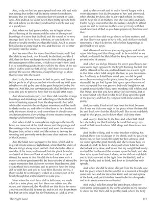 The Night Land	 115
And, truly, we had no great speed with our talk and with
our eating; but in the end did make somewhat to hurry,
because that we did be conscious that we leaned to slack-
ness. And indeed, we came down then pretty speedy from
the rock where we did sleep; and had forward to our way
at a good pace.
And when we had gone a while, we to begin to hear
the far hissing of the steam and the noise of the upward
burstings of waters that did boil; and the sound to be very
strange; but I to have heard it before, as you do know; so
that it to trouble me the less than the Maid. And I to assure
her; and she to come nigh to me, and thiswise we to enter
presently into the steam.
And we went then for more than three hours; and I had
the Maid to my back, that I should be the first; and this I
did, that she have no danger to walk into a boiling pool in
the mazingness of the steam, which was everywhere. And
I to be something guided in my path by the shore of the sea
which did be unto our left alway; only that we could see
neither the sea nor otherwise, except that we go so close
that we near into the water.
And, truly, the sea to seem to boil in parts, and there to
be hot pools in all places; so that who should say with ease
whether we did go by one of the great hot pools or by the
true sea. And this, our constant puzzle, shall be likewise to
you; and you to perceive how that we did go utter wary.
And about us from every part there did come the strange
burstings and shriekings and whistlings of the boil of the
waters breaking upward from the deep world. And odd
whiles the sounds to be as of great monsters; and the earth
to shake under us; and other-whiles there to be a hush and
only the steam about us, and somewhere in the distance
and uncertainness a low piping of some steam cranny, very
strange and lonesome-sounding.
And when it did be somewheres nigh upon the fourth
hour, we came out of the thick steam; and the pipings and
the roarings to be to our rearward; and soon the steam to
be gone thin, as but a mist, and the noises to be very far-
seeming; and presently we to be come clear out into the air
of that Country.
And the Maid now to perceive the trees, which did be
in great forests unto our right hand, while that the shore of
the sea did go alway upon our left. And she to be utter in
wonder of the trees; and to need that she pluck branches,
and smell of them and look at each leaf; and so to be all
stirred; for never in that life did she to have seen such a
matter as those great trees did be; but yet to be all stirred by
vague memories that did seem no more than dreams. And
you to think but a moment, and to perceive how the thing
did be with her; and you to have been likewise stirred, if
that you did be so strangely waked in a corner part of the
heart; though but a little matter to wake you.
Now when the sixth hour did be full come, we made
a halt in a wise place, and had there our tablets and the
water; and afterward, the Maid bid me that I take her unto
a warm pool that did be near by, and to ask that I turn from
her, but yet to be anigh for her Protector, as I did be ever.
And so she to wash and to make herself happy with a
sweet cleanness that did be proper to her; and afterward,
when she did be done, she to act watch whilst I to mine;
and to help me in all matters, that she was able; and truly,
I to be happy indeed that she did so have delight to attend
upon me and to treat me mother-wise; yet truly with her
maid-heart not all hid, as you have perceived, this time and
that.
And surely thus did we go alway in these matters; and
oft that I have not space to have told; and oft that you shall
remember, if that I do be too full of other happenings to
give heed to tell upon.
And afterward we to our journeying again; and to talk
upon this thing and that thing; and I to be watchful as we
talked, and to tell the Maid that she keep her eyes wary, but
yet not to be of unease.
And when we did go thiswise for seven good hours, we
were come nigh opposed to the bright-burning fire-hill that
did be offward in the sea, and had made me a warm light
in that time when I did sleep in the tree, as you do remem-
ber. And truly, as I shall here mind you, we did be past
seven hours coming to this place, from the part where the
steam did be; yet had I gone that space upon the outward
way at a speed that was greater; but truly I might not set
so great a pace to the Maid, save, mayhap, odd whiles; and
this thing I beg that you have alway in your mind, and so
to understand why that we did be oft long upon this part
of the journey and that, by compare with mine outward
going.
And, in verity, I had set off our hour for food, because
that I saw we did come nigh to the place where the tree did
be; and I to know that the Maid should like to eat and drink
anigh to that place, and to know that I did sleep there.
And surely I took her to the tree, and when that I told
her, she to beg me that I indulge her and that we go up-
ward to that branch where I did sleep, and there to eat our
tablets.
And I to be willing, and to enter into her wishing; for,
indeed, there was no danger in the climb, and I to go alway
below her, so that I could be surety for her safeness. And
we came up to the great branch; and she to make how we
should sit, and I to have to show just where I did lie, and
she to look very close, and to see that my weight had surely
marked the hardness of the armour upon the bark; and she
then to be upon that branch alone, as she did eat and drink;
and to look outward at the light from the fire-hill, and to
be very husht, and to think, and I not to disturb her with
speech.
And when she did be done, she gat from the branch, and
kist the place where I did lie; and lo! in a moment a thought
came into her, and she drew her knife, and cut out a piece
of the bark, and put it into her breast to be for a keepsake;
and so to seem somewise contented.
And truly, I told her about the great beast, when we
were come down again to the earth; and she to cry out and
to show me that there did be yet the mark where the belly
 