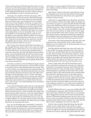116	 William Hope Hodgson
of the monstrous beast did brush upon the earth, as it ran,
and moreover the broken places of the foot-marks; and she
by this to see how great a beast it did be; but yet did it be
a little thing beside the Slug; only that it did be a thing of
horn and hardness of skin, as you have perceived.
And truly, I do mind how that the observings of the
Maid did bring very keen to me how that there had past
but seventeen days since that I did go onward from this
place; and this to seem very strange and scarce credible
unto me; for I had thought it, somewise, as a great time;
and truly this to be because it was so marked by stress of
the mind and great happenings; and you to agree in this
thing. But yet, also, we shall truly mind that those times
that I have called days, did hold oft the hours of two days,
and mayhap three, as you do remember. Now we went
onward then to our journeying; and I to make to carry
the Maid, as ever, after that she had walked twelve hours,
though she did walk thirteen hours this time as you have
seen. And she to say that she go now upon her own feet
through the next six hours, and so to ease me from the
labour that did be needful to carry her.
But I to know how that she did be like to be all gone of
her strength thiswise, in but a day or two, and we to make
the better speed, if that I keep to my way, and to have her
to walk twelve hours of every journey, and afterward to
come into mine arms; for, truly, she did be bred less hardy
than I, as you shall think from all that I have told concern-
ing the Peoples of the Lesser Pyramid; and moreover she
was yet something weakened, as I did think, by the dread-
ful month of her lonesomeness and escapings, before that I
was come to succour her.
And truly, as I did carry her, the Maid did make remark
of her wonderment concerning me, in that I did be so hard
of my body and set in the determination of my mind. And,
in verity, I did be exceeding strong and of great hardness of
body; and mayhap my will did be somewhat this way also,
else do I think I had never borne to come unto Mine Own
through so much desolation. And I to smile very happy
upon her; for I did love that I was so strong, and very truly
in delight that Mine Own Maid did take gladness in this
thing. And you to mind how you did be also in the love-
days; and so to have nice understanding of my naturalness
and human pride.
And surely the Maid did nestle unto me, as she did talk;
even, somewise, as a Child shall come nigh to the Mother,
but yet also as a Maid doth love to be nigh unto her Man,
if that she doth truly love. And I to lift her more nigh to my
lips; but she to refuse to kiss me, and to be a Sweet Imper-
tinence that did lie in mine arms; yet when I did make to
lower her again to the way that had her easy to carry, she
to slip her pretty face very snug under my chin, and to kiss
me there, after her own fashion; and afterward to be willing
that she be as usual into mine arms.
Now, as I set the Maid again comfortable, it seemed to
me that she was something tender; and sudden it came to
me that mayhap the armour to be very hard and painful
unto her; and I to ask this thing of her, in a moment; and
she to see that I would not be put off; and so to tell me.
And, truly, I was utter angered with myself; and somewise
also with her, in that she did not waken mine unthinking-
ness to this thing.
And I set her instant to the earth, and made her to bare
her shoulders to me; and truly they did be much bruised
where that she had lain so oft in mine arms, against the
hardness of mine armour.
And I to be so angered that I near shook her, and she to
see how I did be, and that she did be nigh to be shaken, be-
cause that I was grown so angry that she should let herself
come to this foolish hurt, that yet I did know was very dear
unto her secret heart. And, in truth, she put up her lips to
me, very sudden, and with a strange naughtiness, that she
have her own way with me to tempt me from mine anger,
that yet she did half to like. And, in verity, I near slapt her
then upon her pretty shoulders, but that she ceased from
her tempting of me; and instead she turned her shoulders
to me, even as a child, that I button her garment for her.
And surely, when I had buttoned her garment, she came
round unto me, and closed her hand, so that it did be a
little fist, even as I did love her to do, because that it was so
small beside my great hand.
And she slipt her shut hand into mine; and surely I let
it stay within, very quiet, and made not to close upon it,
as I did wont. And the Maid did move her hand around
in mine, that she make me to take notice upon her, and to
grasp her little fist. Yet I did be very stern, for I was truly
angered; and neither did I put her hand from mine, nor
made to hold it; but only to let it bide; yet, truly, I to be
something stirred in the heart-part by her pretty ways.
And in a little while, she took her hand from out of
mine, and did have daring to be cold unto me. And mine
anger then to be quaintly renewed, and to think that she
did well need to be whipt. And she made a naughty and
foolish impudence upon that which I said to her; so that
presently I did say that she did need such as should make
her to heed her manners; but yet, as you shall conceive,
I to know inwardly all that time how that even this true
naughtiness did not stir me to proper anger; but more that
it made me masterful and to lack not that I make her to
know truly that I did be her Master; and in the same time
to be strangely touched in a very deep and secret place of
my heart. And truly love doth have strange actings upon
the heart.
And the Maid to ask me in a very saucy fashion that did
be intentioned to anger me, what I did mean that she to
need. And truly I said that she did go the way to earn that
she be flogged like any boy, and I to mean actual all that I
did say, which doth something amaze me now; but, as I do
know, I yet to be constant stirred inwardly by her beloved
quaintness that did be alway so dainty, even when that she
did mean her naughtiness to be truly to anger me.
And lo! when I told the Maid this thing, that she did
well go to earn a sharp reproof, she turned in a quick
instant, and came close to me, all tender and small and to
need to be nigh to me. And she slipt both her closed hands
into the one of mine, and truly they did be little fists. And
 
