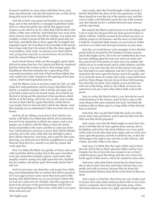 The Night Land	 117
because I could be no more stern with Mine Own, I put
mine arm about her, and she did nestle to me, so that all my
being did want to be a shield about her.
And she to hark very quiet and humble to my counsel-
lings; and in the end did be so strangely husht that I lookt
down to where her pretty face did be hid against mine
armour, as she did love to do, when that I did be those odd
whiles a little stern with her. And I held her face away from
mine armour; and surely she did be smiling, very quiet and
naughty; so that I perceived that she did be good only for
that time, and did be like to show again this wrongful and
impudent spirit. Yet I not then to be in trouble of the future;
but to hope only that I do wisely, if that she show again this
waywardness. And, truly, I to perceive now that I did be
very young; but, anywise, as you do know, I to act alway
from the natural telling of my heart.
And I shook Naani a little, for this naughty spirit which
did not be gone from her. For I perceived that my manhood
had but stirred the woman in her to that strange quick
humbleness that had seemed to be a quenching of her
wayward unwisdom; and truly it had not been stilled, but
only sunken for a little moment in the uprising of her dear
nature, which had responded unto me.
And the Maid to look at me from under her lids, as I did
shake her with gentleness; and I to know that Mine Own
did be a wondrous maiden, full of all life and spirit, and
to be held wisely and to be loosed wisely, all as did be for
the best to bring out the uttermost of her goodness which
did be in all her being, and to be very lovely; and to make
me feel as that I did be a giant that held a white flower
very tender; but I to feel also that I did be her Master. And
this mayhap you to understand, if that you look into your
hearts.
And by all my telling, you to know that I did be very
dainty with Mine Own Maid that did be all of daintiness;
but yet I to be masterful, as did be my nature, and a very
proper way it did be with the Maid, so that she did be
alway reasonable in the main; and this to come out of her
love, which did have pleasure to know that I did be Master
unto her, all in the same while that she did fight to show
that I did be otherwise. And truly, and in part by this same
showing, you shall perceive that her naughtiness to come
likewise from her love, and the way that my nature did
work upon her.
Now I to shake the Maid very gentle, as I have said, and
with much that did be of play, but in the same wise there
to be also somewhat of tender reproof. And surely, that
naughty maid to spring very light upon her toes, and had
kist me sudden and dainty upon the mouth, before that I
did wot.
And I to put mine arm about her, and to give her a little
hug; and immediately then to matters that did be practical;
for I was eager to have come across that stony part of the
journey, that did be before us, as you do know, before that
we look for a place for our slumber. And this eagerness of
haste to be, because of the great bird things which I had
seen to go bounding over that waste, when that I was upon
mine outward way.
And, surely, after that I had thought a little moment, I
bid the Maid that she dress in her torn garments, so that
these should be over the top of the armour-suit, and this-
wise to make a soft thickness upon the top of the armour-
suit, that should act for a cushion between mine armour
and her dear body.
But indeed, the Maid would nowise to do this thing; and
I not to make her, because that my heart perceived how it
did be with her. And her reasons to be someways mixt, as
doth be proper in all humans, and the more so when that
it doth be a maid that hath reasons, as you to know, if that
you have ever held such dear perverseness in your arms.
And she, as I could know, to be strangely in love that her
gentle body be bruised by the hardness of mine armour;
and if this might not be, she to be not wishful that she wear
her torn clothing upon her neat suit and so to seem care-
less and to lack to be dainty in mine eyes; for, indeed, she
did be alway to wash herself and to make tidiness; and she
to have a way now that she did set the armour-suit upon
her, that had it to seem different, and she to have set a little
sprig from the trees upon her breast, and in her girdle, and
so to seem the more of a maid; and surely a man doth know
and love these things; but not alway to have full knowing
how that they be done. And, indeed, you to be likewise
with me in this thing. And we all to think we know, but
somewise to be just a-lack when that it doth come to the
proof.
And, in verity, the Maid to find a way that she be eased
of the hardness of the armour; and I to have come to the
same thing in the same moment; but truly I do think she
had been able to think upon it a long while, if that she had
been so desired.
And truly, this was but that I fold the cloak very thick
across mine arms and breast, and to take her then into the
little nest that did be prepared.
And, surely, now that the Maid might no more have her
secret wish that she lie close against mine armour, she to
be helpful, and to have the cloak folded so in a very quick
while; and so to be into mine arms again; and we to be once
more upon the journey, and she to nestle to me, as that she
did hunger to be nigh to me; and she to talk with me, odd
whiles, and odd whiles to be silent.
And once, I to think that she wept a little; and to know
that she did be like to think upon her father and her own
Peoples; but she to have her face turned to me, so that I
could but guess upon this thing; and she very soon to be
husht again of this sorrow, and to lie content in mine arms.
And once, when that I had carried her for three hours,
she to ask me that I kiss her; and truly I did kiss her, very
gentle and with reverence, because that my heart did
understand the holiness that did be in her heart in that mo-
ment.
And, surely, as I kist her, she to kiss me very tender; and
I to know that some olden memory did be like to stir in her.
And in a moment, she to take her lips from mine, where
she had let them to nestle very light, and did whisper mine
 