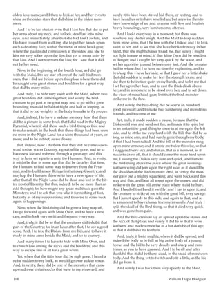 118	 William Hope Hodgson
olden love-name; and I then to look at her, and her eyes to
shine as the olden stars that did shine in the olden sum-
mers.
And I to be too shaken even that I kiss her. But she to put
her arms about my neck, and to look steadfast into mine
eyes. And immediately, after that she had lookt awhile, and
I to have ceased from walking, she to put her hands upon
each side of my face, within the metal of mine head-gear,
where the guards did come down at the sides; and she to
kiss me very sober upon the lips; but yet to mean utter by
that kiss. And I not to return the kiss; for I saw that it did
not be her need.
Now, in the beginning of the fourth hour, as I did go
with the Maid, I to see afar off one of the half-bird mon-
sters, that I did see before upon this place where there did
be naught save great stones and boulders for a great way
that did be many miles.
And truly, I to hide very swift with the Maid, where two
great boulders did come together; and surely the bird-
creature to go past at no great way, and to go with a great
bounding, that did be half of flight and half of leaping, as
that it did be too weighty in the body to make to fly proper.
And, indeed, I to have a sudden memory how that there
did be a picture in some book that I did read in the Mighty
Pyramid, where it did show such a bird-thing as this; and
to make remark in the book that these things had been seen
no more in the Night Land for a score thousand of years, or
more; and to be extinct, as we do say.
But, indeed, now I do think that they did be come down-
ward to that warm Country, a great while gone, and so to
have new life and to breed through a great age, and this
way to have set a pattern unto the Humans. And, in verity,
it might be that in some age that did be far after that time,
the Humans to find some way to journey from the Pyra-
mid, and to build a new Refuge in that deep Country; and
mayhap the Humans thiswise to have a new space of life,
after that all the Night Land did be dead and lost in the bit-
ter frost of Eternity. But this, indeed, to be no more than an
odd thought; for how might any great multitude pass the
Monsters; and I to ask that you take it for nothing of fact,
but only as of my suppositions; and thiswise to come back
again to happenings.
Now, when the bird-thing did be gone a long way off,
I to go forward again with Mine Own, and to have a new
care, and to look very swift and frequent everyway.
And, truly, it did be as that the creatures did inhabit that
part of the Country; for in an hour after that, I to see a good
score. And, I to free the Diskos from my hip, and to have it
ready in mine arms beside the Maid; and so to journey.
And many times I to have to hide with Mine Own, and
to crouch low among the rocks and the boulders; and this
way to escape free of all for a great while.
Yet, when that the fifth hour did be nigh gone, I heard a
noise sudden to my back, as we did go over a clear space.
And, in verity, there did be one of the monsters that came
upward over certain rocks that were to my rearward; and
surely it to have been stayed hid there, or resting, and to
have heard us or to have smelled us; but anywise then to
have knowledge of us, and to come with low and brutish
heavy boundings, very lumbersome, after us.
And I lookt everyway in a moment; but there was
nowhere any shelter anigh. And the Maid to leap sudden
from mine arms, that I be free with the Diskos; and I to look
swift to her, and to see that she have her knife ready in her
hand, that she might chance to aid me. But surely I might
not fight in ease of mind, if that Mine Own did be needless
in danger; and I caught her very quick by the waist, and
set her upon the ground between my feet. And she to make
half to refuse; but I to have no time for explaining, and to
be sharp that I have her safe; so that I gave her a little shake
that did sudden to make her feel the strength in me; and
she then to be instant quiet in my hands, and to let me that
I set her upon her face, and to cast the thick cloak above
her; and in a moment to be stood over her, and to set down
the visor of mine head-gear, lest that the bird-monster
strike me in the face.
And surely, the bird-thing did be scarce an hundred
good paces off; and to make two lumbering and monstrous
bounds, and to come at me.
Yet, truly, it made sudden a pause, because that the
Diskos did roar and send out fire, as I made it to spin; but
in an instant the great thing to come in at me upon the left
side, and to strike me very hard with the bill, that did be so
long as mine arm, and had surely gone through my body,
if that I had been naked. And the bill of the monster rang
upon mine armour; and it smote me twice thiswise, so that
I staggered very sick and shaken. But in a moment, as it
made to draw off, that it should come the more hard upon
me, I swung the Diskos very sure and quick, and I smote
the Bird-thing above the place where the great seeming-
leathern wing did join upon the right side, as it should be
the shoulder of the Bird-monster. And, in verity, the mon-
ster gave out a mighty squarking, and went backward this
way and that, and beat all about upon the stones, and did
strike with the great bill at the place where it did be hurt.
And I heeded that I end it swiftly; and I ran in upon it, and
the creature to strike at me with the great bill, very savage.
But I jumpt speedy to this side, and again to that, and so
in a moment to have chance to come in surely. And truly I
split the skull of the Bird-thing, so that it died very quick
and was gone from pain.
And the Bird-creature lay all spread upon the stones and
the rock of that place; and surely it did be as that it were
leathern, and made somewise as a bat doth be of this age,
in that it did have no feathers.
And, truly, it lookt mighty, where it did be spread; and
indeed the body to be full so big as the body of a young
horse; and the bill to be very deadly and sharp and cum-
brous, as you to have guessed. And I to be all and utter
thankful that it did be there, dead, in the stead of mine own
body. And the thing yet to twitch and stir a little, as the life
did go from it.
And surely I was back then very speedy to the Maid,
 