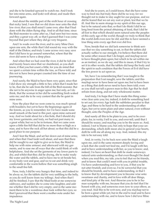 The Night Land	 119
and she to be kneeled upward to watch me. And I took
her into mine arms, and lookt well about; and made then
forward again.
And about the middle part of the sixth hour of crossing
that rocky land, I saw that we did draw near unto the shal-
low river, that you shall mind I came over, after that I had
done with the olden flying ship. And in all that time, since
the Bird-monster to come after us, I had seen but two more,
and they a great way off, so that I guessed that I was come
beyond that part where they did go very frequent.
And I to wade over the river, and to carry Mine Own
upon one arm, the while that I did sound my way with the
staff of the Diskos; and truly I came across very easy, save
that I did have to go around somewhat, where that the
river did seem to have a deep place.
And when that we had crost the river, it did be full one
and twenty hours since that we slumbered, as you shall
know, if that you but count a little; for you do mind that
we spent a certain time within the tree, as I have told; and
this not to have been proper counted into the time of our
journeying.
And surely, the Maid to have been very quiet, since that
I did show my strength a little to her, when that I made her
to lie, that she be safe from the bill of the Bird-monster. But
she not to be anywise in anger upon me; but only, as I do
think, that the woman in her did be something fresh waked
unto me; and she to be very content that she be quiet in
mine arms.
Now the place that we were come to, was much spread
with boulders; but yet to have the beginnings again of
the forests, as you to remember; for I to have made some
small remark of the land in this part, upon mine outward
way. And we lookt about for a fire-hole, that I should dry
my lower garments; and truly, we had not past many in
a great while; but we to be in fortune, that we came soon
upon a little fire-hill that did be no more than so high as a
man, and to have the rock all hot about; so that this did be a
good place to our purpose.
And I kist the Maid, and set her down out of mine arms;
and when that I had lookt well about, and seen that there
did be naught to our sight to give us to fear, the Maid to
help me with mine armour; and afterward with my gar-
ments, and to ease me all ways that she could think of with
helpfulness. And she set the garments of my lower parts to
dry, and whilst that they did be drying, she to make ready
the water and the tablets, and to have me to sit beside her,
in my body-vest and gear, and we to eat and drink very
comfortable in the warm hollow that was something anigh
to the small fire-hill.
Now, truly, I did be very hungry that time, and indeed to
be alway so, for the tablets did be very unfilling to the belly,
as you do well know from my tellings. And when that I
did be finished, I saw that the Maid lookt at me somewise
oddways, and sudden she to come into laughter, and askt
me whether that I did be very empty; and in the same mo-
ment there to be a wondrous dear look within her eyes; so
that I perceived that there went a mother-note under her
impudence.
And she to yearn, as I could know, that she have some
way to feed me; but truly there did be no way, for we
thought not to make to slay aught for our purpose, and we
did be feared that we eat any root or plant, lest that we be
ill. And this to seem strange to my spirit of this our age,
but to be natural unto that; so that I do think I did be so
long bred from the primal obtaining of food, that I did be
all lost to that which should seem natural unto the peoples
of this early age of the world; though we truly to think that
the world doth even now be old; and this to have seemed a
true thing unto every age that ever did live.
Now, beside that we did lack somewise to think seri-
ous that we slay something to eat, in that the tablets did
actually suffice to our strength, I to believe that there did
be some other reason that I do forget, and mayhap never
to have thought plain upon; but which to be set within me
as an instinct, as we do say; and this to mean, if that I try to
set it in other words, that the tablets did keep the body and
the spirit in such condition that the Forces of Evil did have
the less power to act upon us.
Yet, have I no remembering that I was taught in the
preparation that I eat naught, save the tablets; and this
mayhap never to have been set upon me; but to have been
as a thing that doth never need to have been told; even
as you shall not tell a grown man in this Age that he shall
refrain from dung, and eat only wholesome matter.
And truly, I to hope that I have made this thing some-
wise clear unto you; for, indeed, it doth be something hard
to set out; for every Age hath the subtleties peculiar to that
Age; and these to be hard to the understanding of other
Ages, but yet to seem plain and utter natural, even without
thought, unto the Peoples of the Age.
And surely all this to be plain to you, and to be over-
plain; for, in verity, I tell to you, and over-tell, until that I
should be weary; and mayhap you to be the more so. And,
indeed, I not to blame you; but only to hope that your un-
derstanding, which doth mean also in general your hearts,
doth be with me all along my way. And, indeed, this my
tale to be not easy told.
And, in verity, I to be back now unto the Maid a-laugh
upon me, and in the same moment deeply loving and
a-lack that she could not feed me, and I to laugh with her,
and to have understanding with her, as you to know; and,
indeed, I to have an heart that doth be made someways
natural unto understanding; so that even though I be dead
when you read this, my tale, you to feel that we be friends,
and to know that could I meet with you in pitiful trouble,
I to have understanding and love to you, if that you be
not utter brutish; and even-so, I to be sorrowful that you
should be brutish, and to have understanding, in that I
to know that by developement you to become wise unto
sweetness and charity, and in love with all dear things,
and kind pity of the rest. And thiswise you to be in hu-
man sympathy with me, because that you do feel that I be
honest with you, and somewise even now to your elbow, as
you read. And this to be writ now, and you mayhap not to
be born a great while yet; but in the end to read and to have
understanding with me, and to know how I did love Mine
 