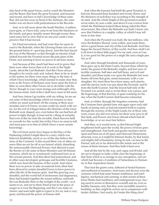 12	 William Hope Hodgson
take heed of the great Forces, and to watch the Monsters
and the Beasts that beset the great Pyramid, and measure
and record, and have so full a knowledge of these same
that, did one but sway an head in the darkness, the same
matter was set down with particularness in the Records.
And, so to tell more about the South Watcher. A million
years gone, as I have told, came it out from the blackness of
the South, and grew steadily nearer through twenty thou-
sand years; but so slow that in no one year could a man
perceive that it had moved.
Yet it had movement, and had come thus far upon its
road to the Redoubt, when the Glowing Dome rose out of
the ground before it—growing slowly. And this had stayed
the way of the Monster; so that through an eternity it had
looked towards the Pyramid across the pale glare of the
Dome, and seeming to have no power to advance nearer.
And because of this, much had been writ to prove that
there were other forces than evil at work in the Night
Lands, about the Last Redoubt. And this I have always
thought to be wisely said; and, indeed, there to be no doubt
to the matter, for there were many things in the time of
which I have knowledge, which seemed to make clear that,
even as the Forces of Darkness were loose upon the End of
Man; so were there other Forces out to do battle with the
Terror; though in ways most strange and unthought of by
the human mind. And of this I shall have more to tell anon.
And here, before I go further with my telling, let me set
out some of that knowledge which yet remains so clear
within my mind and heart. Of the coming of these mon-
strosities and evil Forces, no man could say much with ver-
ity; for the evil of it began before the Histories of the Great
Redoubt were shaped; aye, even before the sun had lost all
power to light; though, it must not be a thing of certainty,
that even at this far time the invisible, black heavens held
no warmth for this world; but of this I have no room to tell;
and must pass on to that of which I have a more certain
knowledge.
The evil must surely have begun in the Days of the
Darkening (which I might liken to a story which was
believed doubtfully, much as we of this day believe the
story of the Creation). A dim record there was of olden sci-
ences (that are yet far off in our future) which, disturbing
the unmeasurable Outward Powers, had allowed to pass
the Barrier of Life some of those Monsters and Ab-human
creatures, which are so wondrously cushioned from us at
this normal present. And thus there had materialized, and
in other cases developed, grotesque and horrible Creatures,
which now beset the humans of this world. And where
there was no power to take on material form, there had
been allowed to certain dreadful Forces to have power to
affect the life of the human spirit. And this growing very
dreadful, and the world full of lawlessness and degeneracy,
there had banded together the sound millions, and built
the Last Redoubt; there in the twilight of the world—so it
seems to us, and yet to them (bred at last to the peace of
usage) as it were the Beginning; and this I can make no
clearer; and none hath right to expect it; for my task is very
great, and beyond the power of human skill.
And when the humans had built the great Pyramid, it
had one thousand three hundred and twenty floors; and
the thickness of each floor was according to the strength of
its need. And the whole height of this pyramid exceeded
seven miles, by near a mile, and above it was a tower from
which the Watchmen looked (these being called the Mon-
struwacans). But where the Redoubt was built, I know not;
save that I believe in a mighty valley, of which I may tell
more in due time.
And when the Pyramid was built, the last millions, who
were the Builders thereof, went within, and made them-
selves a great house and city of this Last Redoubt. And thus
began the Second History of this world. And how shall I set
it all down in these little pages! For my task, even as I see
it, is too great for the power of a single life and a single pen.
Yet, to it!
And, later, through hundreds and thousands of years,
there grew up in the Outer Lands, beyond those which lay
under the guard of the Redoubt, mighty and lost races of
terrible creatures, half men and half beast, and evil and
dreadful; and these made war upon the Redoubt; but were
beaten off from that grim, metal mountain, with a vast
slaughter. Yet, must there have been many such attacks,
until the electric circle was put about the Pyramid, and lit
from the Earth-Current. And the lowest half-mile of the
Pyramid was sealed; and so at last there was a peace, and
the beginnings of that Eternity of quiet watching for the
day when the Earth-Current shall become exhausted.
And, at whiles, through the forgotten centuries, had
the Creatures been glutted time and again upon such odd
bands of daring ones as had adventured forth to explore
through the mystery of the Night Lands; for of those who
went, scarce any did ever return; for there were eyes in all
that dark; and Powers and Forces abroad which had all
knowledge; or so we must fain believe.
And then, so it would seem, as that Eternal Night
lengthened itself upon the world, the power of terror grew
and strengthened. And fresh and greater monsters devel-
oped and bred out of all space and Outward Dimensions,
attracted, even as it might be Infernal sharks, by that lonely
and mighty hill of humanity, facing its end—so near to the
Eternal, and yet so far deferred in the minds and to the
senses of those humans. And thus hath it been ever.
And all this but by the way, and vague and ill told, and
set out in despair to make a little clear the beginnings of
that State which is so strange to our conceptions, and yet
which had become a Condition of Naturalness to Human-
ity in that stupendous future.
Thus had the giants come, fathered of bestial humans
and mothered of monsters. And many and diverse were the
creatures which had some human semblance; and intel-
ligence, mechanical and cunning; so that certain of these
lesser Brutes had machinery and underground ways, hav-
ing need to secure to themselves warmth and air, even as
healthy humans; only that they were incredibly inured to
hardship, as they might be wolves set in comparison with
tender children. And surely, do I make this thing clear?
 