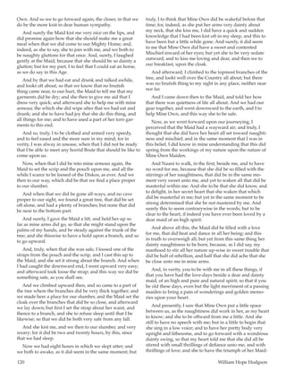 120	 William Hope Hodgson
Own. And so we to go forward again, the closer, in that we
do be the more knit in dear human sympathy.
And surely the Maid kist me very nice on the lips, and
did promise again how that she should make me a great
meal when that we did come to our Mighty Home; and,
indeed, as she to say, she to join with me, and we both to
be naughty gluttons for that once. And, surely, I laughed
gently at the Maid, because that she should be so dainty a
glutton; but for my part, I to feel that I could eat an horse,
as we do say in this Age.
And by that we had eat and drunk and talked awhile,
and lookt oft about, so that we know that no brutish
thing came near, to our hurt, the Maid to tell me that my
garments did be dry; and she then to give me aid that I
dress very quick; and afterward she to help me with mine
armour, the which she did wipe after that we had eat and
drunk; and she to have had joy that she do this thing, and
all things for me; and to have used a part of her torn gar-
ments to this end.
And so, truly, I to be clothed and armed very speedy,
and to feel eased and the more sure in my mind; for in
verity, I was alway in unease, when that I did not be ready
that I be able to meet any horrid Brute that should be like to
come upon us.
Now, when that I did be into mine armour again, the
Maid to set the scrip and the pouch upon me, and all the
while I scarce to be loosed of the Diskos, as ever. And we
then to our way, which did be that we find a place proper
to our slumber.
And when that we did be gone all-ways, and no cave
proper to our sight, we found a great tree, that did be set
off alone, and had a plenty of branches; but none that did
be near to the bottom-part.
And surely, I gave the Maid a lift, and held her up so
far as mine arms did go, so that she might stand upon the
palms of my hands, and be steady against the trunk of the
tree; and she thiswise to have a hold upon a branch, and so
to go upward.
And, truly, when that she was safe, I loosed one of the
straps from the pouch and the scrip, and I cast this up to
the Maid, and she set it strong about the branch. And when
I had caught the downward end, I went upward very easy;
and afterward took loose the strap; and this way we did be
something safe, as you shall see.
And we climbed upward then, and so came to a part of
the tree where the branches did be very thick together; and
we made here a place for our slumber, and the Maid set the
cloak over the branches that did be so close, and afterward
we lay down; but first I set the strap about her waist, and
thence to a branch, and she to refuse sleep until that I be
likewise; so that we did be both very safe from any fall.
And she kist me, and we then to our slumber, and very
weary; for it did be two and twenty hours, by this, since
that we had sleep.
Now we had eight hours in which we slept utter; and
we both to awake, as it did seem in the same moment; but
truly, I to think that Mine Own did be wakeful before that
time; for, indeed, as she put her arms very dainty about
my neck, that she kiss me, I did have a quick and sudden
knowledge that I had been kist oft in my sleep, and this to
have been but a little while gone. And surely, it did seem
to me that Mine Own did have a sweet and contented
Mischief inward of her eyes; but yet she to be very sedate
outward, and to kiss me loving and dear, and then we to
our breakfast, upon the cloak.
And afterward, I climbed to the topmost branches of the
tree, and lookt well over the Country all about; but there
was no brutish thing to my sight in any place, neither near
nor far.
And I came down then to the Maid, and told her how
that there was quietness of life all about. And we had our
gear together, and went downward to the earth, and I to
help Mine Own, and this way she to be safe.
Now, as we went forward upon our journeying, I
perceived that the Maid had a wayward air; and truly, I
thought that she did have her heart all set toward naughti-
ness and mischief; and in the same moment that I was in
this belief, I did know in mine understanding that this did
spring from the workings of my nature upon the nature of
Mine Own Maiden.
And Naani to walk, in the first, beside me, and to have
no word for me, because that she did be so filled with the
stirrings of her naughtiness, that did be in the same mo-
ment very sweet unto me, and yet to waken all that did be
masterful within me. And she to be that she did know, and
to delight, in her secret heart that she waken that which
did be masterful in me; but yet in the same moment to be
strong determined that she be not mastered by me. And
surely this to seem contrarywise in the words; but to be
clear to the heart, if indeed you have ever been loved by a
dear maid of an high spirit.
And above all this, the Maid did be filled with a love
for me, that did beat and dance in all her being; and this
in truth to overweigh all; but yet from this same thing her
dainty naughtiness to be born, because, as I did say, my
manhood to stir all her nature up-wise in sweet trouble that
did be half of rebellion, and half that she did ache that she
be close unto me in mine arms.
And, in verity, you to be with me in all these things, if
that you have had the love-days beside a dear and dainty
maid, of an high and pure and natural spirit; so that if you
be old these days, even but the light merriment of a passing
maiden to bring a pain of wonderings and golden memo-
ries upon your heart.
And presently, I saw that Mine Own put a little space
between us, as the naughtiness did work in her, as my heart
to know; and she to be offward from me a little. And she
still to have no speech with me; but in a little to begin that
she sing in a low voice; and to have her pretty body very
upright and lithesome, and to go forward with a wondrous
dainty swing, so that my heart told me that she did all be
stirred with small thrillings of defiance unto me, and with
thrillings of love; and she to have the triumph of her Maid-
 
