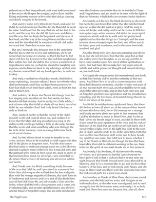 The Night Land	 121
enhood and of her Womanhood, as it were both to contend
in her and to thrill upon her tongue, and to show out the
lilting and pretty warfare of her spirit that did go dancing
and dearly naughty in her breast.
And surely I went, very lifted in my heart, and astir; for
it did be wondrous to me that this lovely Maid did be so ut-
ter mine. And to see but the way that she set her feet to the
earth, and the way that she did lift them sure and dainty;
and the way that her body did be poised, and the way of
her head; and the way of her naughtiness and the sweet-
ness and the love that did be wrapt in with all, did make
me want that I have her in mine arms.
But yet, I not to do this, because that in the same time
that she did so stir me to love and admirings, she to set
somewhat else in me at variance, so that I did half to feel
stern with her, for I perceived that she had that naughtiness
then within her, that she did be like to have a real intent of
impertinence unto me, so that she should be naughtily out-
rageous, and to have no heed to my advisings, neither unto
my desires, unless that I set my hand upon her, to make her
to obey.
And truly, you that have had dear maids, shall follow
mine explainings; but unto others, I know not whether they
shall understand, until they too have been possessed of
One that shall set all their heart adrift, even as this One that
did be Mine Own.
And sudden, I to know that Naani did change from her
low singing unto an olden air that had surely not been
heard in all that eternity. And in verity, for a little while, I
not to know why that it did so shake all my heart; nor what
it did be; nor whether that I had truly heard it before, or
only to think so.
And, surely, it did be as that the silence of the olden
moonlit world did steal all about me; and sudden, I to
know that the Maid did sing an olden love-song of the
olden world, and to go halting a little as she sang, because
that the words did steal something odd-wise through the
far veils of her memory, even as a song doth come back-
ward out of dreams.
And I to feel all my blood to seem to tremble in my
veins, and my throat to be troubled, as with vague sobs that
did be the ghosts of forgotten tears. And the dim sorrow
that had come so swift and strange upon me, to be likewise
steeped in golden mists of the love that I once did love; and
the glamour to be come all fresh upon me, and I to know in
that moment how much we do forget, even when that we
do believe that we have all memory and all sorrow within
our hearts.
And I lookt unto the Maid, something dimly, because
of the way that I did be; and I perceived in a moment that
Mine Own did weep as she walked; but the less with pain
than with the strange anguish of Memory, that doth have in
it Tenderness and Sorrow and Love and all that Hath Been
and all that Did Never Be, and all to make a Vale unto the
Spirit, where doth be both a dim greyness and a warm and
everlasting light, and an utter speechlessness, and the low
and far music of forgotten songs, that do come downward
over the shadowy mountains that do be builded of Years
and Forgetfulness, and yet made to be seen with the light of
that our Memory, which doth cast so many husht shadows.
And surely, as I did say, the Maid did weep as she went;
but not to be cast down; but rather that she held her head
upwise, as that she did walk in a glory. And the song to
come oft-broke, and oddly, and to set her voice to little hu-
man quiverings, as her memory did shake her sweet spirit
unto tears afresh; and she to walk with her pretty head
upheld and as that she did go in a Triumph; and the tears
to come down strangely upon her face, and all her soul to
be there, pure and wondrous, and in the same time both
troubled and glad.
And this thing to be very dear and amazing; and she to
be as that she not to know then that she sang; but as that
she did be lost in her thoughts, as we do say, and this to
have come sudden upon her, out of all her upliftedness of
spirit, that had been like to make her very open unto all
subtile and subtle powers of thought and inward stirrings,
as you shall think.
And again the song to come full-remembered, and fresh,
as that this Eternity did be but the yesterday of that mo-
ment. And Mine Own to be all in a sweet madness with
those half-dreamed memories, and the wonder and pain of
all that no man hath ever said, and that shall be never said;
and of the utter lost years, and all that hath been lost, and
all forgotten greatness and splendour, and the dreadfulness
of parting, and the loveliness of beautiful things that do be
hid in the abyss of the years.
And it did be sudden to my quickened fancy, that there
did be low echoes all about us, of the voices of dear beauti-
ful ones that have died; for so did memory set a strange
and lovely mystery about my spirit in that moment, that
I did be all shaken so much as Mine Own. And I to be as
that I drew my breath anigh to tears, and did be there with
Naani amid the quiet spareness of the trees and the rock of
that part of the land; but yet did be to see half dimly that I
stood within a light, even as the light that doth be the won-
der of olden sunsets; and I to be, in the same time, both that
man and this man that now doth write; and to have beside
my spirit but one maid, that I did lack to know whether I
say to her Naani or Mirdath; for though the two that have
been Mine Own did be different-seeming to the eye, there
to be but the spirit of one maid beside me in that moment.
And surely, I did be there, all shaken unto the seeing
of visions, as it did seem; so that the Land about me to
have grown half as that it did lack that it be real unto my
sight, because that I lookt inward unto Lands that did be of
Memory. And lo! in a moment this to go; and I to be in that
Country of the Seas, and to look newly unto Naani, and she
to go as I have told; and there to be the lonesome trees and
the rocks in all parts for a great way about.
And sudden, as I lookt at Mine Own, she to come round
unto me, and she held out her arms, and did gaze at me
with such a love, as that she were transfigured, and to need
strangely that she be in mine arms; and surely, I to an holy
need that I have her unto me, because that, after all, there
 