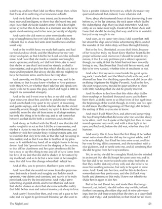 The Night Land	 125
ward way, and how that I did see these things then, when
that I was all in suffering of so lonesome a doubt.
And she to hark alway very intent, and to move her
head nice and intelligent, to show that she heard me; and
once I saw that she lookt sudden at me with a dear light
in her eyes; but this to be done in a moment, and she to be
again silent-seeming and in her new perversity of dignity.
And surely she did seem so utter sweet in this new
way of naughtiness; but yet I did think, odd whiles, that
I should like to shake her unto dear humbleness and her
usual way.
And in the twelfth hour, we made halt again, and had
our food and our drink; and the Maid to serve me very
clever and quiet, as that I did be her Lord, and she an husht
slave. And I saw that she made a constant and naughty
mock upon me; and truly, as I did half think, she to need
that she be in care that I not treat her sternly, as shall a
slave-master, and to give her that which she did ask for so
mute and impudent. But alway she did stir me mightily to
have her to mine arms, and to love her very dear.
And presently, we did be again to our way; and to be
yet silent; so that I scarce knew whether to have patience
with Mine Own, or whether that I take her and speak seri-
ously with her to cease this play, which did begin a little to
dispirit me somewhat strangely.
And in the end I went over to her, as we did walk, and
I put mine arm about her, and she to yield to me without
word, and to hark very quiet to my speech of reasoning
and gentle sayings, and to hide whether she did be stirred
inwardly, or not; though, indeed, my spirit to know that her
spirit did never be afar off from mine in all deep matters;
but only this thing to be to the top, and to set somewhat
between us that did be both a sweetness and a trouble.
And alway, as I talked with the Maid, I saw that she did
make naughtily to act as that I did be a slave-master, and
she but a chattel to me; for she to be husht before me, and
neither to yield her slender body willing to mine arm, nor
to resist me; but only to be still, as that she had no saying in
this matter; and as that I was like to beat her at my plea-
sure, or to withhold my hand, all as might chance to be my
desire. And this I perceived was the shaping of her actions,
so that all her dumbness and her quiet obedience did be
but a way to say this thing to me; and all to have come from
her love of me and that she did be shaken in her nature by
my manhood, and so to be but a new form of her naughti-
ness, that did have this change when that I whipt her.
And all this, you to perceive, that have gone with me.
And I saw that she would not cease from this perverse-
ness, but made a dumb and naughty and hidden mock
upon me, very dainty and constant, and scarce to be truly
perceived, save by the inward sense. And truly, I grew
something angered afresh, and to feel that she did need
that she be shaken so stern that she come unto the reality
that I did be her man and natural master; yet alway in love.
And surely I loosed her then, and went off a pace to her
side; and we again to go forward thiswise; yet she soon to
have a greater distance between us, which she made very
quiet and natural; but, indeed, I saw what she did.
Now, about the fourteenth hour of that journeying, I saw
before us, in the far distance, the rock upon which did be
the olden flying ship, that you shall remember. And pres-
ently, as we came more nigh, I lookt oft to Mine Own; and
I saw that she did be staring that way, and to be in wonder;
but yet to say naught to me.
And soon, as we came very close, I did want that I tell
her about the ship, and of mine adventuring there, and of
the wonder of that olden ship, set there through Eternity.
But in the first, I hesitated, as you shall think, because
of her way; but truly, my heart knew that her heart did be
proper unto me; and, moreover, I should be small in my
nature, if that I let any pettiness put a silence upon me;
though, in verity, if that the Maid had not been inwardly
loving to me, I had been that I had told her no word; and
this to be very natural, whether it be of smallness or not.
And when that we were come beside the great upris-
ing rock, I made halt, and the Maid to halt with me; and I
showed her how that the thing upon the rock did be an old-
en flying ship from the Mighty Pyramid. And in the first,
she askt no questions; but did be quiet and but to show
with little noddings that she did be greatly interest.
And I to show to her how that this olden ship did be
there mayhap an hundred thousand years; and to have
been there, as it did seem to us (that were of that age) since
the beginnings of the world; though, in verity, our two spir-
its did know that the beginnings of That Age, did be truly
the ending of This, as you also to know.
And much I told Mine Own, and afterward concerning
the two Humpt Men that did come after me; and she alway
to be silent, until that I spoke of the fight; but then to come
round upon me very swift, and with a dear light in her
eyes; and had askt, before she did wot, whether they did
hurt me.
And surely, this to have been the first thing of her olden
sweet naturalness that she did say for a great while, and I
to be so in delight, that I had her into mine arms, and kist
her very loving, all in a moment, and she to submit with a
nice gladness, and to nestle unto me, and all unwitting that
she did be gone from her waywardness.
Yet, in verity, she did be a naughty Maid; for she minded
in an instant that she did forget her pose unto me; and lo,
her lips did be no more to search unto mine, but to be as
that they did be kist only of my will, and she to have no
more live nestling unto me, but only to be quiet in mine
arms. And I lookt into her face, and her lids to be down
somewhat over her pretty eyes, and she did look very
husht and demure; so that truly, I knew not whether to
shake her or again to kiss her.
But in the end I loost her, and made then that we go
forward; yet, indeed, she did rather stay awhile, to hark
further concerning the olden ship and of mine adventur-
ings; but she did then to mind that she obey as a slave shall
obey; and truly, I did punish her, in that I told her no more;
 