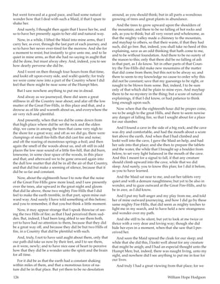 126	 William Hope Hodgson
but went forward at a good pace, and had some natural
wonder how that I deal with such a Maid, if that I spare to
shake her.
And surely, I thought then again that I leave her be, and
so to have her presently again to her old and natural way.
Now, in a while, I lifted the Maid into mine arms, that I
carry her, as ever, through the last part of each journey, and
so to have her never over-tired for the morrow. And she for
a moment to resist; but instantly to give unto me, and to lie
quiet in mine arms, as that she had no saying in aught that
did be done, but must alway obey. And, indeed, you to see
how dearly perverse she did be.
And I went on then through four hours from that time,
and lookt oft upon every side, and walkt quietly; for truly
we were come now into a part of the Country where I did
feel that there might be near some of the Humpt Men.
But I saw nowhere anything to put me in dread.
And alway as we journeyed, there did seem a great
stillness in all the Country near about; and afar off the low
mutter of the Great Fire-Hills, in this place and that, and a
drowse as of life and warmth about us, and everywhere the
air very rich and plentiful.
And presently, when that we did be come down from
that high place where did be set the rock and the olden
ship, we came in among the trees that came very nigh to
the shore for a great way; and oft as we did go, there were
clumpings of small fire-hills that did cast fire and noise;
and oft the roaring of monstrous springs a-boil; and then
again the smell of the woods about us, and oft still in odd
places the low near sound of a little fire-hill, that did burn,
lonesome, in some clear space of the woods, in this place
and that; and afterward we to be gone onward again into
the dull low mutter that did be in all the air of that Country,
and that did but make a seeming of silence, because that it
did be so far and constant.
Now, about the eighteenth hour I to note that the noise
of the Great Fire-Hills grew more loud; and I saw presently
over the trees, afar upward in the great night and gloom
that did lie above, those two mighty Fire-Hills that I did
feel to make the earth tremble, in that part, upon mine out-
ward way. And surely I have told something of this before;
and you to remember, if that you but think a little moment.
Now, it may appear strange that I speak thiswise of see-
ing the two Hills of fire; as that I had perceived them sud-
den. But, indeed, I had been long abled to see them both,
yet to have had no attention to them, because that they did
be a great way off, and because they did be but two Hills of
fire, in a Country that did be plentiful with such.
And, truly, I not to have said aught about them, only that
our path did take us now by their feet, and I to see them,
as it were, newly; and to have nice ease of heart to perceive
how that they did be a wonder unto the spirit and the brain
for all time.
For it did be as that the earth had a constant shaking
within miles of them, and that a monstrous force of na-
ture did be in that place. But yet there to be no desolation
around, as you should think; but in all parts a wondrous
growing of trees and great plants in abundance.
And the trees to grow upward upon the shoulders of
the mountain; and there to be no falling of hot rocks and
ash, as you to think; but all very sweet and wholesome, as
that the mighty valley made a chimney to the mountain,
and mayhap to others, so that their waste, if that they had
such, did go free. But, indeed, you shall take no heed of this
explaining, save as an odd thinking that hath come to me,
and to be without foundation. And there to be no surety of
the reason to this; only that there did be no falling of ash
in that part, as I do know. Yet in other parts of that Coun-
try the Fire-Hills did make new mountains of the matter
that did come from them; but this not to be alway so; and
there to seem to my knowledge no cause to order why this
did not be constant; save that my guessings to be right, or
naught to be blown from some. But, indeed, I to be sure
only of that which did be plain to mine eyes. And mayhap
there to be no mystery in the thing; but a score of natural
explainings, if that I did know, or had patience to think
long enough upon such.
Now when that the eighteenth hour did be proper come,
we to be anigh to the great Hills, and there to seem nowise
any danger of falling fire, so that I sought about for a place
for our slumber.
And I found a cave in the side of a big rock; and the cave
was dry and comfortable, and had the mouth about a score
feet above the earth. And when that I had climbed and
lookt well into the cave, I gave the Maid an help, and had
her safe into that place; and she then to prepare the tablets
and the water, the while that I brought up a boulder from
below, to set very light balanced in the mouth of the cave.
And this I meant for a signal to fall, if that any creature
should climb upward into the cave, while that we did
sleep. And surely, you to know this plan; for I did it before,
as you to have learned.
And the Maid sat near to me, and eat her tablets very
quiet and with a demure naughtiness; but yet to be also in
wonder, and to gaze outward at the Great Fire-Hills, and to
be in awe, as I did know.
And I put my half-anger and my play from me, and told
her of mine outward journeying, and how I did go by these
same mighty Fire-Hills, that did seem as mighty torches to
light me in my search, and to have held a new strangeness
and wonder over my path.
And she still to be silent, but yet to look at me twice or
thrice with a very dear and loving way; though she did
hide her eyes in a moment, when that she saw that I per-
ceived her.
And soon the Maid spread the cloak for our sleep; and
while that she did this, I lookt well about for any creature
that might be anigh; and I had an especial thought unto the
Humpt Men; but, indeed, there was naught living, unto my
sight, and nowhere did I see anything to put me in fear for
our lives.
And truly I had a great viewing from that place; for we
 