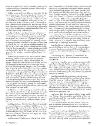 The Night Land	 127
did be in an upward rock that stood in a high part, and the
cave to be twenty good feet aloft, as I have told; so that all
made to set us in a lofty place.
And the cave to look toward the two Mountains that did
rise upward no more than twelve good miles off from us,
as I do think; and the Country between to be somewise as
a mighty park; for it was spread much about the feet of the
Great Fire-Hills, and did be bare in this place and that, as
that rock did make the earth naked there, or the falling of
some later fire to have wrought thus. And between the bare
parts, there went strange and romantic woods, seen mistily,
and in parts the gleaming of waters, as that hot lakes did be
half shown among the broken forests.
And presently the Land did go upward with a mon-
strous sweep, and was then in great terraces in the height,
and trees to grow very plentiful upon the mountains, in
sundry parts; and so those two Mighty Hills to go up-
ward to meet the everlasting night; and presently to show
strange uplands that did be seen very wondrous and queer
in the light that did glow from the vast glowing of the fire
that did be a crown upon the hills, that did seem in verity
to be that they burned halfway between that known world,
and the lost olden world, that was mayhap two hundred
great miles above in the everlasting night and eternity of
darkness.
And I lookt upward for awhile, and was much held by
the mighty uplands that did be on high; yet did lie ut-
ter far below the burning crests of the Mountains, and
showed vague and sombre and dreadful seeming, because
that they did be so lost upward, and to have the mystery
of the red shining and of the shadows upon them, and to
seem to slope far under the great fires, but yet to be a place
where no life should ever come, because that they did be
so monstrous a way upward beyond the great shoulders of
the Hills, the which did be themselves a huge way up. And
truly, I should give you somewhat of the affecting of those
grim and unknown Uplands, if that I said they did seem
to my fancy to be a place where a sorrowful thing might
wander lost forever. But why I to think this thing, how shall
I say; and do tell it to you, only because that it doth seem
to hold in the thought the grimness and utter desolation of
those high and lonesome lands.
And by this, I was done looking, and turned me about,
and so did find that Mine Own did stand silent, and waited
that I come to my slumber. And surely, I lookt at her; but
she did have her lids something downward, when that she
saw me turn; and so in the end, I said naught, but went to
my sleep, and had the Diskos very handy, as ever, beside
me.
And I then to know that Mine Own did lie down beside
me, to my back, as alway, and this to gladden me, as you
shall think; for I perceived afresh how thin did be the crust
of her naughtiness; and I to be alway stirred and touched
in the heart by her loving naturalness, that did need alway
that she be near to me, save when she did play this naugh-
tiness upon me along the way.
And I saw that she had no mind to be perverse whilst
that I did slumber; but must now be nigh unto me, and qui-
etly loving; though nowise truly ceased from her naughty
acting that I did be as an hard slave master, because that I
had whipt her; yet she to have somewhat a truce with me,
as my heart did know. But, indeed, she not to kiss me good-
night upon the mouth, in her dear usual and sober fashion.
And surely I did lie awhile, and pondered upon the
Maid and upon all her ways; and I perceived that she kist
me not, only because that she did not be able to break utter
from her perverseness, that did come from the stirring of
her nature. And truly, I did love her, and was half minded
that I turn about to her, and take her a moment into mine
arms; but yet to abide from this, because that I was set that
I wait awhile, and to bring her to me thiswise, mayhaps.
And presently, I knew that the Maid kist mine armour,
very quiet and shy, because that she must kiss me; yet to be
intent that I have no knowledge of this pretty act. But, in-
deed, I did know in all my being, and did be newly tender
unto her; yet to say naught, and to wait.
And thus I knew presently that her breathing did go
easy, so that I perceived that she was all content and gone
over unto slumber, somewise as a little child that doth be
weary, and doth sleep without care, and with happy assur-
ance.
And, in verity, did a man ever to have so sweet and
gentle a maid, that did be in the same time so troublous
and perverse.
And I to lie yet awhile, and to note the constant tremble
and shake of the rock that did be under us; and this to be
alway thus as I did lie, and to be the more plain, because
that I did be quiet in thought. And this, as I conceived, did
come from the earth-shaking that was made by the inward
fire of the world, the which did make a vague trouble in all
that part of the Land.
And then in a little, I was gone over into sleep, and
waked not for seven good hours; and then to hear the fizz-
ing of the water, very brisk and cheerful, and so to have
mine eyes open in a moment, and to know by my time-
keeper or dial, that was somewhat like to a watch of this
age, that I had slumbered through seven good hours. But
this to be learned after that I had lookt to see whether Mine
Own did be well, and whether that the boulder did balance
in the mouth-part of the cave.
And surely, there did be nothing in harm; for the boulder
was there, as I did put it; and the Maid a little off from me,
and did make ready the water and the tablets, that we eat
before our journeying.
And I rose then, and in the same moment I did know
that my mouth had been kist whilst that I slept; and the
knowing to come to me vague, as that I had been kist in my
dreams.
And I lookt over toward the Maid; but she to have her
lids something down upon her eyes, and to seem very
demure; so that I saw her naughtiness was come again
upon her. Yet, truly, I could not bear that I not to have her
into mine arms; for, indeed, her perverseness did seem as
 