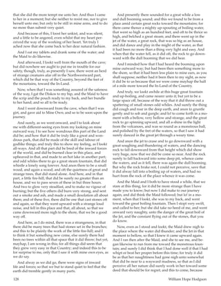 128	 William Hope Hodgson
that she did the more tempt me unto her. And thus I came
to her in a moment; but she neither to resist me, nor to give
herself unto me; but only to be still in mine arms, and to do
no more than submit very quiet.
And because of this, I loost her unkist, and was silent,
and a little to be angered, even whilst that my heart per-
ceived the way of the working of her heart. Yet truly I
ached now that she come back to her dear natural fashion.
And I eat my tablets and drank some of the water; and
the Maid to do likewise.
And afterward, I lookt well from the mouth of the cave;
but did nowhere see aught to put me in trouble for our
safety, though, truly, as presently I saw, there went an herd
of strange creatures afar off in the Northwestward part,
which did be that way of the Country, beyond the feet of
the mountains, toward the In-Land.
Now, when that I was something assured of the safeness
of the way, I gat the Diskos to my hip, and the Maid to have
the scrip and the pouch ready to my back, and her bundle
to her hand; and so all to be ready.
And I went downward from the cave, when that I was
girt, and gave aid to Mine Own; and so to be soon upon the
journey.
And surely, as we went onward, and I to look about
me with different-seeing eyes from my looking on mine
outward way, I to see how wondrous this part of the Land
did be; and how that it did be truly like a great and won-
drous park, that did be made of the skill and labour of
godlike things; and truly this to show my feeling, as I lookt
all-ways. And all that part did be bred of the inward forces
of the world, and did be burned clear in this place, and
upheaved in that, and made to an hot lake in another part;
and odd whiles there to go a great steam fountain, that did
whistle a lonely song forever. And anon there to be a small
wood, and again a wood; and oft the quietness of great and
strange trees, that did stand alone. And here, and in that
part, a little fire-hill, that did be surely no greater than an
house, and we to pass seven of these in but three hours.
And two to glow very steadfast, and to make no vigour of
burning; but the five others did burn very strong, and sent
out a smoke and ash, and made a small desolation all about
them; and of these five, there did be one that cast stones oft
and again, so that they went upward with a strange loud
noise, and fell in this place and that, all about, so that we
came downward more nigh to the shore, that we be a good
way off.
And here, as I do mind, there was a strangeness, in that
there did be many trees that had stones set in the branches;
and this to be plainly the work of the little fire-hill; and I
to think it but something new come, else surely there had
been no trees within all that space that it did throw; but yet,
mayhap, I am wrong in this; for all things did seem that
they grew very easy in that Country; and indeed this to be
for surprise to me, only that I saw it with mine own eyes, as
we do say.
And alway as we did go, there were signs of inward
life and forces; so that we but to stand quiet to feel that the
earth did tremble gently in many parts.
And presently there sounded for a great while a low
and dull booming sound; and this we found to be from a
place amid certain great rocks toward the mountains; for
there came thence a mighty up-spouting of boiling water,
that went so high as an hundred feet, and oft to be thrice so
high, and belched a great steam; and there went up in the
jet of the water, a great rock, that was so big as an house,
and did dance and play in the might of the water, as that
it had been no more than a thing very light and easy. And
when that the water fell, as it did oft, the rock to go down-
ward with the dull booming that we did hear.
And I minded how that I had heard the booming upon
mine outward way; but had been then something more to
the shore, so that it had been less plain to mine ears, as you
shall suppose; neither had it been then to my sight, as now
it did be to us because that we were come mayhap the half
of a mile more toward the In-Land of the Country.
And truly, we lookt awhile at this huge great fountain
and up-boiling, and came nearer unto it; but yet to be a
large space off, because of the way that it did throw out a
spattering of small stones odd whiles. And surely the thing
did cough and roar in the deep earth, and anon to gruntle
gently and to sob and gurgle; and lo! to come forth in a mo-
ment with a bellow, very hollow and strange, and the great
rock to go spinning upward, and all a-shine in the light
from the volcanoes, and was so round as a monstrous ball,
and polished by the fret of the waters, so that I saw it had
surely danced in the great jet through a weary time.
And anon the jet to cease and to go downward with a
great soughing and thundering of waters, and the dancing
rock to fall downward from that height which did show
very huge, now that we did be come so near. And the rock
surely to fall backward into some deep pit, whence came
the waters, and as it fell, there was again the dull booming.
But why the rock brake not, I could not perceive, save that
it did alway fall into a boiling up of waters, and had no
hurt from the rock of the place whence it was come.
And the Maid and I both to have stood a while, that we
stare at this thing; for it did be more strange than I have
made you to know; but now I did make to our journey
again, and did think the Maid followed; but lo! in a mo-
ment, when that I lookt, she was to my back, and went
toward the great boiling fountain. Then I stopt very swift,
and called to her; but she did take no heed of me, and went
onward very naughty, unto the danger of the great boil of
the Jet, and the constant flying out of the stones, that you
do know.
Now, even as I stood and lookt, the Maid drew nigh to
the place where the water did thunder; and the Jet in that
moment to bellow, so that I knew it came upward again.
And I ran then after the Maid, and she to see me, and be-
gan likewise to run from me toward the monstrous foun-
tain; and surely I did think that I had done well if that I had
whipt or beat her proper before this time; for truly it did
be as that her naughtiness had gone nigh unto somewhat
that did be near to a wayward madness, so that as I did
perceive all her nature did surely work in her toward some
deed that should be for regret; and this to come, because
 