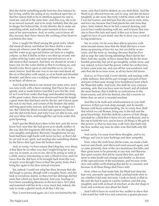 The Night Land	 129
that she did be something pusht from her dear balance by
her loving, and by the acting of my manhood upon her, so
that her nature both to be in rebellion against me and to
need me, and all in the same time. And this-way, she to be
in an inward turmoil, and to be ready foolishly that she put
in danger her beloved life, if only thereby she to make me
something adrift, and in the same moment to have some
ease of her perverseness. And, in verity, you to know all
this, because that I have shown the working of her heart to
you before this time.
Now, I caught the Maid among the great rocks, which
did stand all about; and before her there did be a mon-
strous pit whence came the upbursting of the water;
and the water to go upward before our faces in a mighty
column, so that it did be as that a sea shot up on end, into
a pillar of living water, and went upward forever, as it
did seem in that moment. And how we should be saved, I
knew not, for the water did be as that it overhung us, and
should come down upon us and smother us in one mo-
ment, forever. And the roar was in our ears and shook all
the air of that place with sound, as of an harsh and dreadful
thunder; and there was a scalding of beaten water, as fine
as an haze, all about us.
And I had the Maid in one instant into mine arms, and I
ran very swift, with a fierce running, that I have her away
speedy, and so made forlorn trial that I save her life. And
lo! as I went from under that huge and dreadful overhang
of the great waters, there came downward from the height
a great stone that had been cast by the Jet, and it burst upon
the rock to my back, and certain of the flinders did strike
and ring upon mine armour, and made me to stagger as I
ran. But I held the Maid crowded safe against my breast,
and she did not be hurt; and truly I was yet able to run, and
did save Mine Own, and brought her out from under that
grim Spouting.
And I put the Maid down then to her feet; and she not to
know how near that she had given us to death, neither of
the way that the fragments did strike me; for she laughed
very naughty and gleeful. But truly I laughed not; for my
heart had been nigh husht with terror for her; so that I did
be yet sick in my spirit, and mayhap also something shaken
by the blows that I gat from the broken stone.
And, in verity, I to have meant that I flog her, very sharp,
if that there be no other way that I might bring her to rea-
son; for, in surety, as you to see, she to be acting so wild as
a child, and so unreasoning as only a Maid-in-love; and I to
know that she did have to be brought back from this way
of spirit, even though I have to hurt her pretty body, that I
bring her again to her dear natural wiseness.
Yet, indeed, I could not whip her then, because that she
did laugh so joyous, though with a naughty heart, and did
look so wondrous dainty, so that even her defyings did but
seem that which my heart desired. And you, mayhap, to
have been something likewise in the love-days. Yet I pled
and reasoned with her to be a wise maid; but, indeed, she
only to make a gleeful mock of all that I did say.
Now I went forward again, for I was not harmed by the
stone, only that I did be shaked, as you shall think. And the
Maid to go offward from me, and to sing, and did oft dance
naughtily as she went. But truly, I did be silent with her, for
I was but human, and did lack that she come to mine arms,
and love me, because that I had pluckt her safe from that
place. And, indeed, this to be but a natural desiring; and
you to have understanding with me, and to know that you
also to have this lack and need, if that you to have done
aught for love of your maid, and she to deny you a word of
loving tenderness.
Yet, in verity, I to be even then able to perceive with
mine inward senses, how that the Maid did have a won-
drous up-pouring of love for me, but yet did be so per-
verse, and the more so, mayhap, because that her love
did so urge her unto loving admittings that I did be her
Man. And she, maybe, to have meant that she be the more
humble presently, but yet to go naughtily awhile more, and
not, indeed, to have had the power within her at that time,
to have come unto me, and cast off her waywardness, and
askt that she be in mine arms, as all my heart did desire.
And so, as I have told, I went silently, and mayhap with
a little dullness, that did be part of anger and part of hurt
and part of that same strange love-foolishness from which
the Maid did suffer. And truly, this doth be very contrary-
seeming, only that you have seen my heart; and all indeed
the more human, that it doth be so contrariwise to the
brain-reason; and all to be desired, else did a man be no
better than an ant or a weariful machine.
And this to be truth and wholesomeness as you shall
perceive, if that you look deep enough, and do modify
Reason with heart-understanding; for, in verity, how shall
that which we call Reason, bring any to the full and the
great knowledge. And this doth be a power of holy things,
and doth be a child that is born of Love and Reason, and in
the one to hold the two, and to know all things is the gift of
this power; so that no man may walk truly that hath only
the first, neither any man do utter wise that hath only the
second.
And surely, I to cease from these thoughts, and to my
tellings; and you to your harkings and dear sympathy.
Now, when the sixth hour did be come, we made a halt
and eat and drank, and afterward went onward again, and
so came presently clear of the two monstrous fire-hills; and
their great noise to be presently to our rear, and likewise
that quiet country that did be round their feet, and did
seem so utter husht and strange and doubly so, because
of the upward noise of the mountains, and because of the
slow and subtle earth-shaking that did be so constant, and
because of all those things that I have told.
Now, when we had made halt, the Maid had done her
hair very uncomely upon her head, and had lookt slyly to
see whether I did note; but truly, I took no heed; so that in
the end she had it again in a pretty fashion, and did sing
naughtily and with an heart of mischief, as she did shape it
loose and wondrous nice about her head.
And I still to have no word for her; neither to show that
I did watch her with love and somewise a quaint pleasure
 